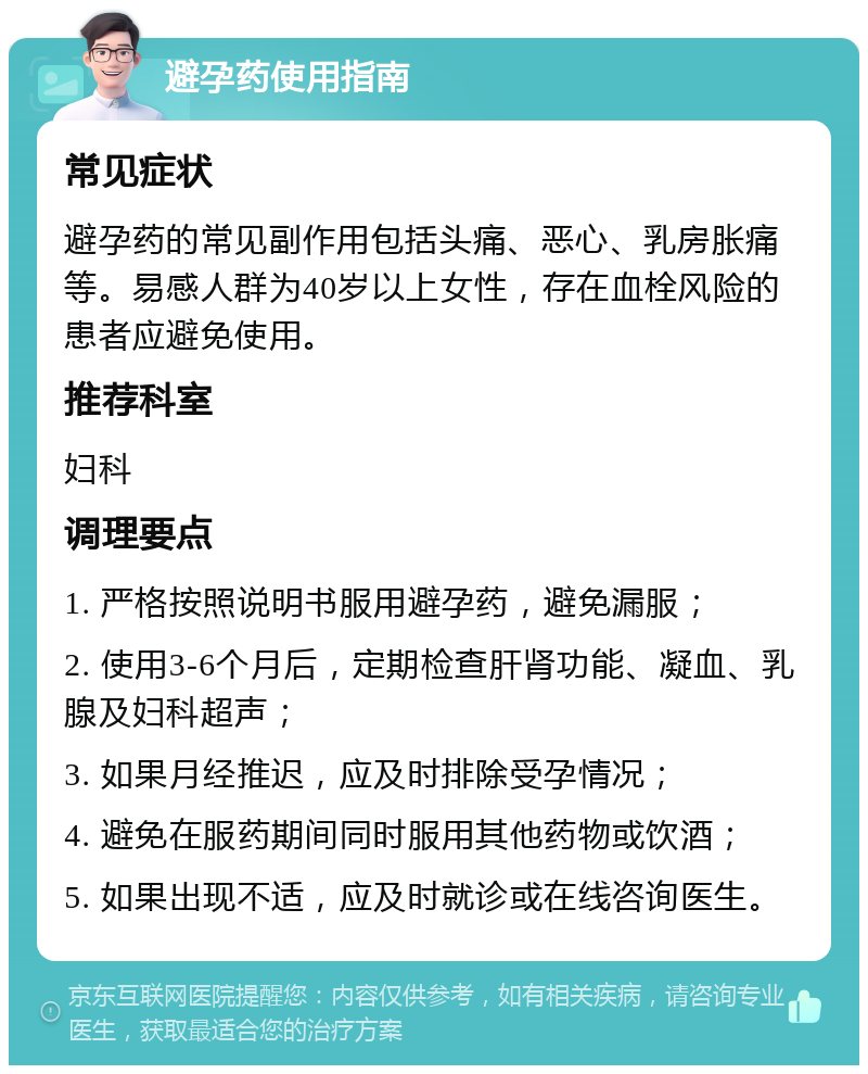 避孕药使用指南 常见症状 避孕药的常见副作用包括头痛、恶心、乳房胀痛等。易感人群为40岁以上女性，存在血栓风险的患者应避免使用。 推荐科室 妇科 调理要点 1. 严格按照说明书服用避孕药，避免漏服； 2. 使用3-6个月后，定期检查肝肾功能、凝血、乳腺及妇科超声； 3. 如果月经推迟，应及时排除受孕情况； 4. 避免在服药期间同时服用其他药物或饮酒； 5. 如果出现不适，应及时就诊或在线咨询医生。