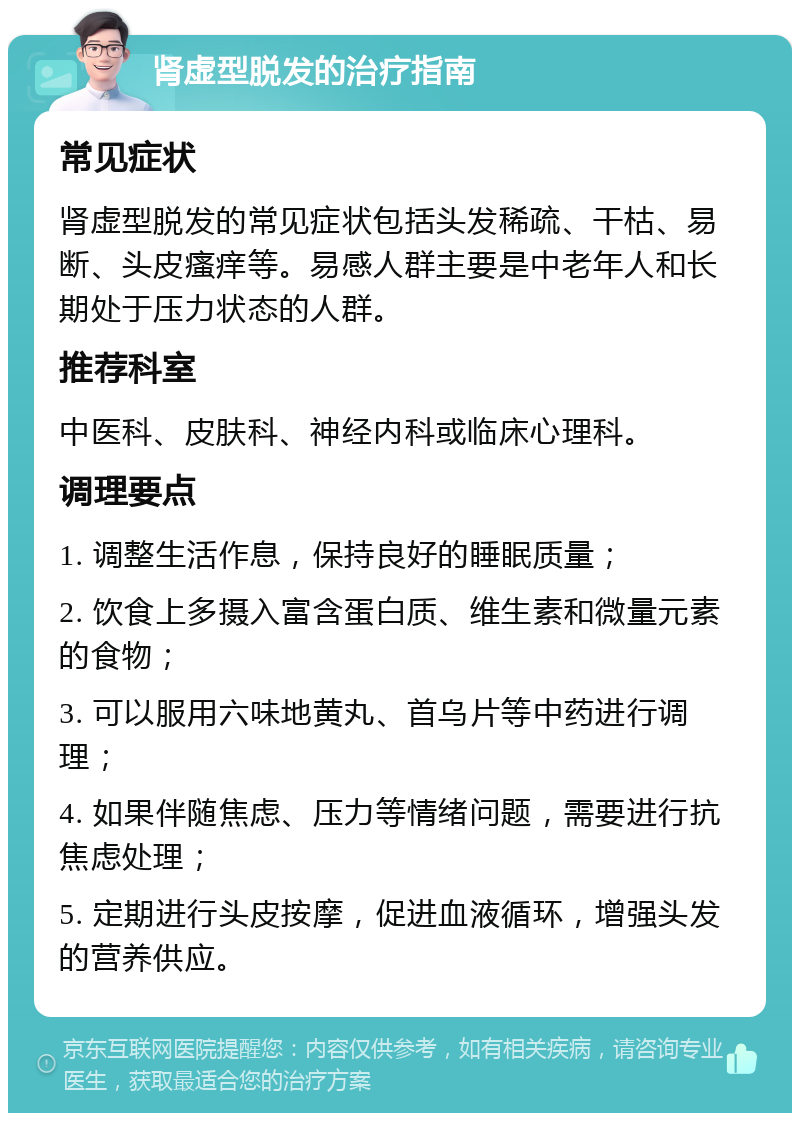 肾虚型脱发的治疗指南 常见症状 肾虚型脱发的常见症状包括头发稀疏、干枯、易断、头皮瘙痒等。易感人群主要是中老年人和长期处于压力状态的人群。 推荐科室 中医科、皮肤科、神经内科或临床心理科。 调理要点 1. 调整生活作息，保持良好的睡眠质量； 2. 饮食上多摄入富含蛋白质、维生素和微量元素的食物； 3. 可以服用六味地黄丸、首乌片等中药进行调理； 4. 如果伴随焦虑、压力等情绪问题，需要进行抗焦虑处理； 5. 定期进行头皮按摩，促进血液循环，增强头发的营养供应。