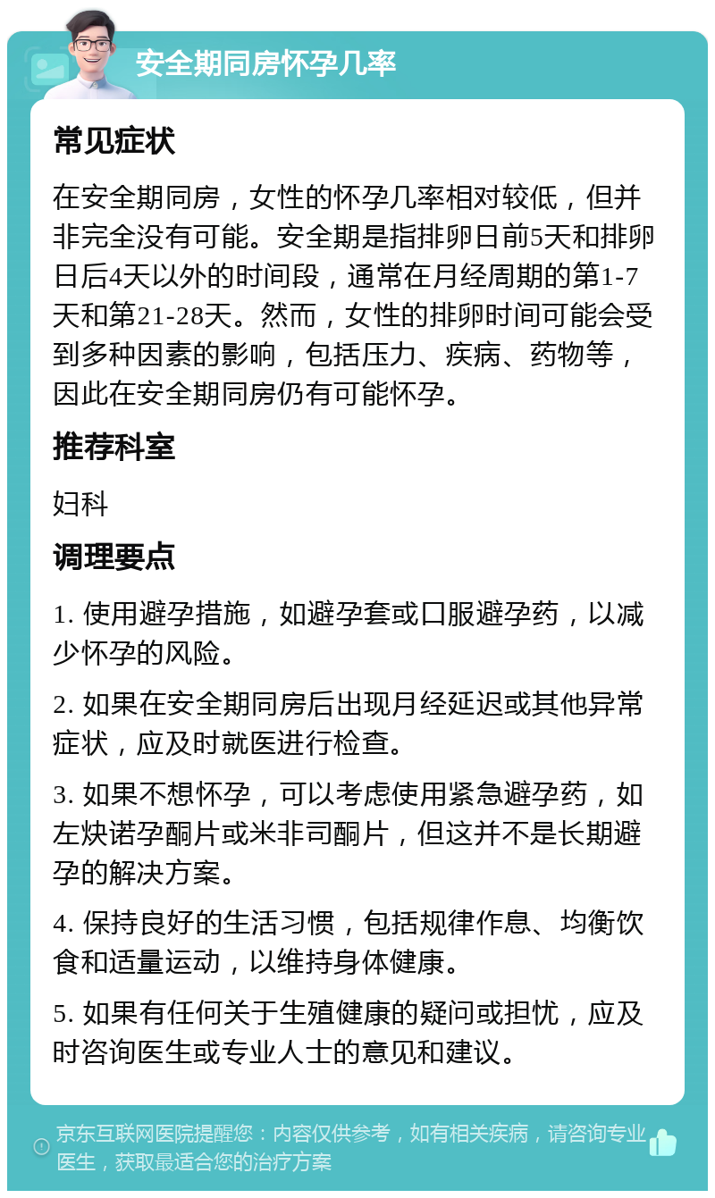 安全期同房怀孕几率 常见症状 在安全期同房，女性的怀孕几率相对较低，但并非完全没有可能。安全期是指排卵日前5天和排卵日后4天以外的时间段，通常在月经周期的第1-7天和第21-28天。然而，女性的排卵时间可能会受到多种因素的影响，包括压力、疾病、药物等，因此在安全期同房仍有可能怀孕。 推荐科室 妇科 调理要点 1. 使用避孕措施，如避孕套或口服避孕药，以减少怀孕的风险。 2. 如果在安全期同房后出现月经延迟或其他异常症状，应及时就医进行检查。 3. 如果不想怀孕，可以考虑使用紧急避孕药，如左炔诺孕酮片或米非司酮片，但这并不是长期避孕的解决方案。 4. 保持良好的生活习惯，包括规律作息、均衡饮食和适量运动，以维持身体健康。 5. 如果有任何关于生殖健康的疑问或担忧，应及时咨询医生或专业人士的意见和建议。