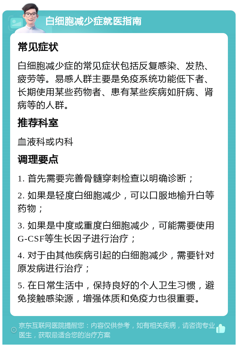 白细胞减少症就医指南 常见症状 白细胞减少症的常见症状包括反复感染、发热、疲劳等。易感人群主要是免疫系统功能低下者、长期使用某些药物者、患有某些疾病如肝病、肾病等的人群。 推荐科室 血液科或内科 调理要点 1. 首先需要完善骨髓穿刺检查以明确诊断； 2. 如果是轻度白细胞减少，可以口服地榆升白等药物； 3. 如果是中度或重度白细胞减少，可能需要使用G-CSF等生长因子进行治疗； 4. 对于由其他疾病引起的白细胞减少，需要针对原发病进行治疗； 5. 在日常生活中，保持良好的个人卫生习惯，避免接触感染源，增强体质和免疫力也很重要。