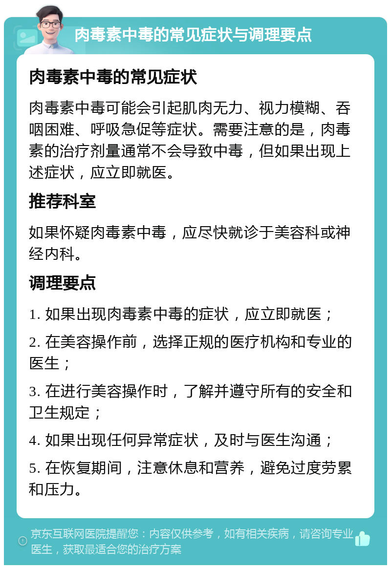 肉毒素中毒的常见症状与调理要点 肉毒素中毒的常见症状 肉毒素中毒可能会引起肌肉无力、视力模糊、吞咽困难、呼吸急促等症状。需要注意的是，肉毒素的治疗剂量通常不会导致中毒，但如果出现上述症状，应立即就医。 推荐科室 如果怀疑肉毒素中毒，应尽快就诊于美容科或神经内科。 调理要点 1. 如果出现肉毒素中毒的症状，应立即就医； 2. 在美容操作前，选择正规的医疗机构和专业的医生； 3. 在进行美容操作时，了解并遵守所有的安全和卫生规定； 4. 如果出现任何异常症状，及时与医生沟通； 5. 在恢复期间，注意休息和营养，避免过度劳累和压力。