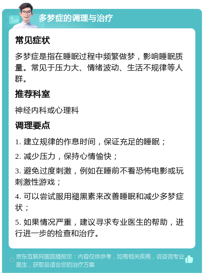 多梦症的调理与治疗 常见症状 多梦症是指在睡眠过程中频繁做梦，影响睡眠质量。常见于压力大、情绪波动、生活不规律等人群。 推荐科室 神经内科或心理科 调理要点 1. 建立规律的作息时间，保证充足的睡眠； 2. 减少压力，保持心情愉快； 3. 避免过度刺激，例如在睡前不看恐怖电影或玩刺激性游戏； 4. 可以尝试服用褪黑素来改善睡眠和减少多梦症状； 5. 如果情况严重，建议寻求专业医生的帮助，进行进一步的检查和治疗。