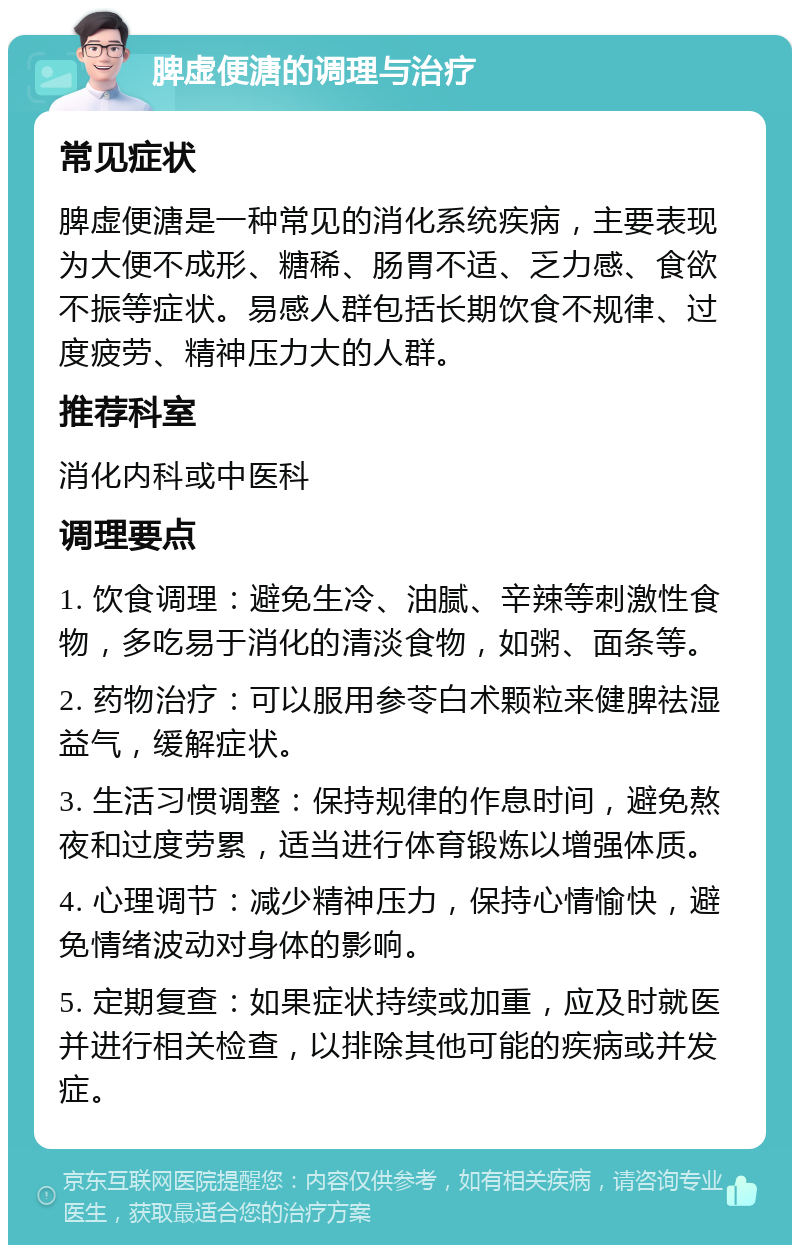 脾虚便溏的调理与治疗 常见症状 脾虚便溏是一种常见的消化系统疾病，主要表现为大便不成形、糖稀、肠胃不适、乏力感、食欲不振等症状。易感人群包括长期饮食不规律、过度疲劳、精神压力大的人群。 推荐科室 消化内科或中医科 调理要点 1. 饮食调理：避免生冷、油腻、辛辣等刺激性食物，多吃易于消化的清淡食物，如粥、面条等。 2. 药物治疗：可以服用参苓白术颗粒来健脾祛湿益气，缓解症状。 3. 生活习惯调整：保持规律的作息时间，避免熬夜和过度劳累，适当进行体育锻炼以增强体质。 4. 心理调节：减少精神压力，保持心情愉快，避免情绪波动对身体的影响。 5. 定期复查：如果症状持续或加重，应及时就医并进行相关检查，以排除其他可能的疾病或并发症。