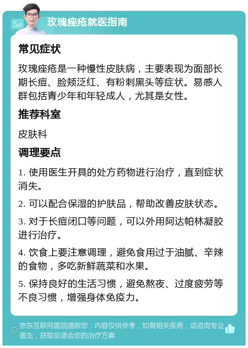 玫瑰痤疮就医指南 常见症状 玫瑰痤疮是一种慢性皮肤病，主要表现为面部长期长痘、脸颊泛红、有粉刺黑头等症状。易感人群包括青少年和年轻成人，尤其是女性。 推荐科室 皮肤科 调理要点 1. 使用医生开具的处方药物进行治疗，直到症状消失。 2. 可以配合保湿的护肤品，帮助改善皮肤状态。 3. 对于长痘闭口等问题，可以外用阿达帕林凝胶进行治疗。 4. 饮食上要注意调理，避免食用过于油腻、辛辣的食物，多吃新鲜蔬菜和水果。 5. 保持良好的生活习惯，避免熬夜、过度疲劳等不良习惯，增强身体免疫力。