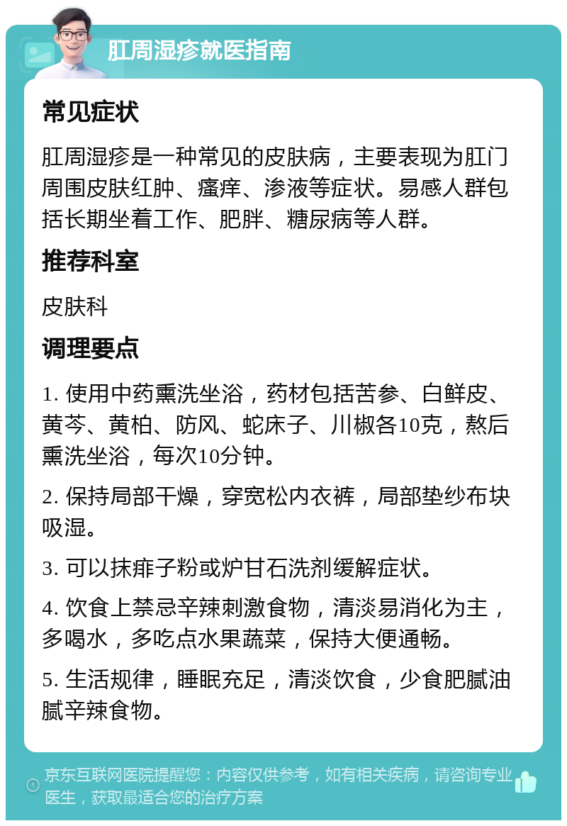 肛周湿疹就医指南 常见症状 肛周湿疹是一种常见的皮肤病，主要表现为肛门周围皮肤红肿、瘙痒、渗液等症状。易感人群包括长期坐着工作、肥胖、糖尿病等人群。 推荐科室 皮肤科 调理要点 1. 使用中药熏洗坐浴，药材包括苦参、白鲜皮、黄芩、黄柏、防风、蛇床子、川椒各10克，熬后熏洗坐浴，每次10分钟。 2. 保持局部干燥，穿宽松内衣裤，局部垫纱布块吸湿。 3. 可以抹痱子粉或炉甘石洗剂缓解症状。 4. 饮食上禁忌辛辣刺激食物，清淡易消化为主，多喝水，多吃点水果蔬菜，保持大便通畅。 5. 生活规律，睡眠充足，清淡饮食，少食肥腻油腻辛辣食物。