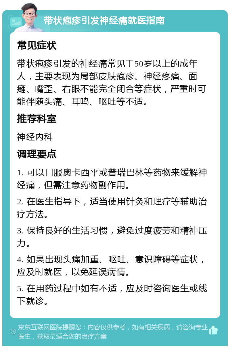 带状疱疹引发神经痛就医指南 常见症状 带状疱疹引发的神经痛常见于50岁以上的成年人，主要表现为局部皮肤疱疹、神经疼痛、面瘫、嘴歪、右眼不能完全闭合等症状，严重时可能伴随头痛、耳鸣、呕吐等不适。 推荐科室 神经内科 调理要点 1. 可以口服奥卡西平或普瑞巴林等药物来缓解神经痛，但需注意药物副作用。 2. 在医生指导下，适当使用针灸和理疗等辅助治疗方法。 3. 保持良好的生活习惯，避免过度疲劳和精神压力。 4. 如果出现头痛加重、呕吐、意识障碍等症状，应及时就医，以免延误病情。 5. 在用药过程中如有不适，应及时咨询医生或线下就诊。