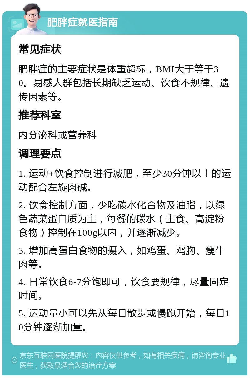 肥胖症就医指南 常见症状 肥胖症的主要症状是体重超标，BMI大于等于30。易感人群包括长期缺乏运动、饮食不规律、遗传因素等。 推荐科室 内分泌科或营养科 调理要点 1. 运动+饮食控制进行减肥，至少30分钟以上的运动配合左旋肉碱。 2. 饮食控制方面，少吃碳水化合物及油脂，以绿色蔬菜蛋白质为主，每餐的碳水（主食、高淀粉食物）控制在100g以内，并逐渐减少。 3. 增加高蛋白食物的摄入，如鸡蛋、鸡胸、瘦牛肉等。 4. 日常饮食6-7分饱即可，饮食要规律，尽量固定时间。 5. 运动量小可以先从每日散步或慢跑开始，每日10分钟逐渐加量。