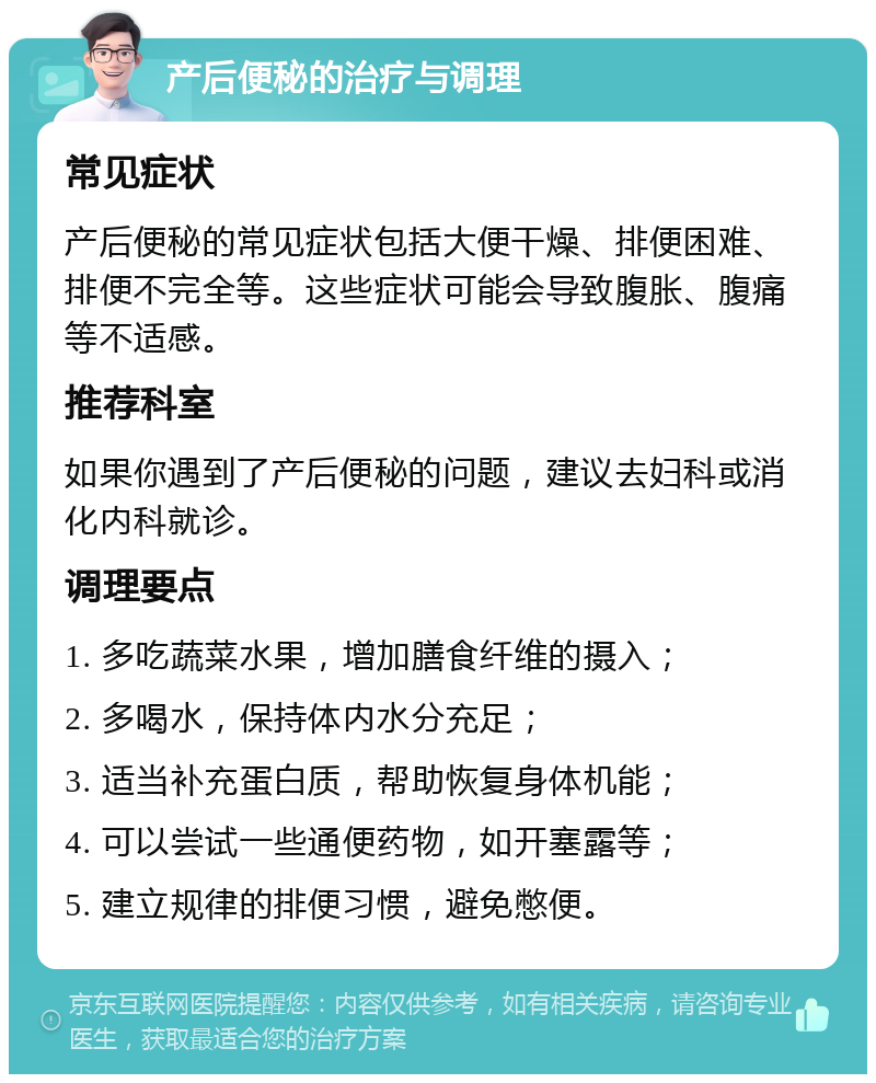 产后便秘的治疗与调理 常见症状 产后便秘的常见症状包括大便干燥、排便困难、排便不完全等。这些症状可能会导致腹胀、腹痛等不适感。 推荐科室 如果你遇到了产后便秘的问题，建议去妇科或消化内科就诊。 调理要点 1. 多吃蔬菜水果，增加膳食纤维的摄入； 2. 多喝水，保持体内水分充足； 3. 适当补充蛋白质，帮助恢复身体机能； 4. 可以尝试一些通便药物，如开塞露等； 5. 建立规律的排便习惯，避免憋便。