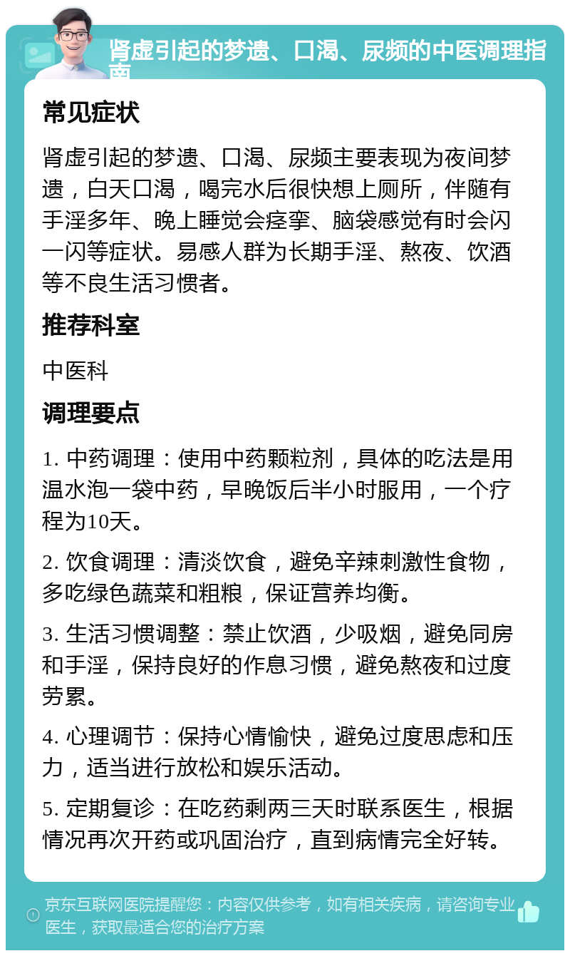 肾虚引起的梦遗、口渴、尿频的中医调理指南 常见症状 肾虚引起的梦遗、口渴、尿频主要表现为夜间梦遗，白天口渴，喝完水后很快想上厕所，伴随有手淫多年、晚上睡觉会痉挛、脑袋感觉有时会闪一闪等症状。易感人群为长期手淫、熬夜、饮酒等不良生活习惯者。 推荐科室 中医科 调理要点 1. 中药调理：使用中药颗粒剂，具体的吃法是用温水泡一袋中药，早晚饭后半小时服用，一个疗程为10天。 2. 饮食调理：清淡饮食，避免辛辣刺激性食物，多吃绿色蔬菜和粗粮，保证营养均衡。 3. 生活习惯调整：禁止饮酒，少吸烟，避免同房和手淫，保持良好的作息习惯，避免熬夜和过度劳累。 4. 心理调节：保持心情愉快，避免过度思虑和压力，适当进行放松和娱乐活动。 5. 定期复诊：在吃药剩两三天时联系医生，根据情况再次开药或巩固治疗，直到病情完全好转。