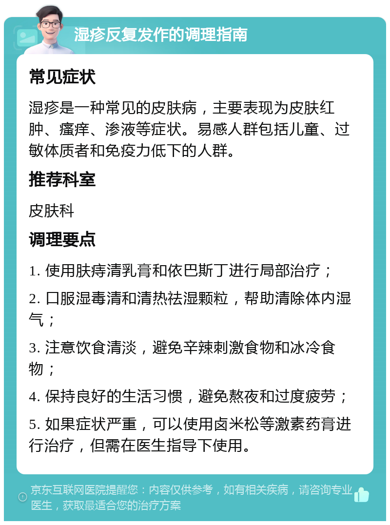 湿疹反复发作的调理指南 常见症状 湿疹是一种常见的皮肤病，主要表现为皮肤红肿、瘙痒、渗液等症状。易感人群包括儿童、过敏体质者和免疫力低下的人群。 推荐科室 皮肤科 调理要点 1. 使用肤痔清乳膏和依巴斯丁进行局部治疗； 2. 口服湿毒清和清热祛湿颗粒，帮助清除体内湿气； 3. 注意饮食清淡，避免辛辣刺激食物和冰冷食物； 4. 保持良好的生活习惯，避免熬夜和过度疲劳； 5. 如果症状严重，可以使用卤米松等激素药膏进行治疗，但需在医生指导下使用。