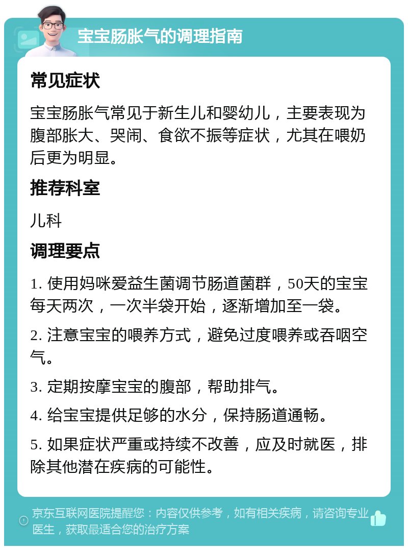 宝宝肠胀气的调理指南 常见症状 宝宝肠胀气常见于新生儿和婴幼儿，主要表现为腹部胀大、哭闹、食欲不振等症状，尤其在喂奶后更为明显。 推荐科室 儿科 调理要点 1. 使用妈咪爱益生菌调节肠道菌群，50天的宝宝每天两次，一次半袋开始，逐渐增加至一袋。 2. 注意宝宝的喂养方式，避免过度喂养或吞咽空气。 3. 定期按摩宝宝的腹部，帮助排气。 4. 给宝宝提供足够的水分，保持肠道通畅。 5. 如果症状严重或持续不改善，应及时就医，排除其他潜在疾病的可能性。