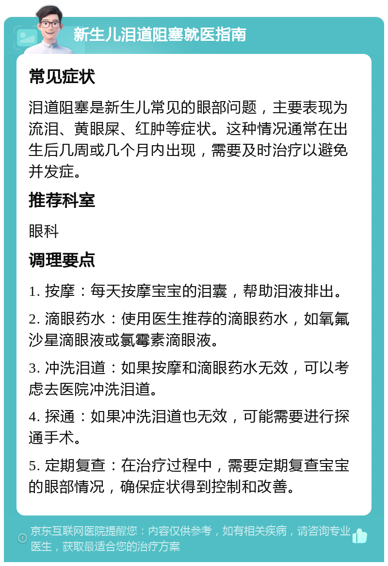 新生儿泪道阻塞就医指南 常见症状 泪道阻塞是新生儿常见的眼部问题，主要表现为流泪、黄眼屎、红肿等症状。这种情况通常在出生后几周或几个月内出现，需要及时治疗以避免并发症。 推荐科室 眼科 调理要点 1. 按摩：每天按摩宝宝的泪囊，帮助泪液排出。 2. 滴眼药水：使用医生推荐的滴眼药水，如氧氟沙星滴眼液或氯霉素滴眼液。 3. 冲洗泪道：如果按摩和滴眼药水无效，可以考虑去医院冲洗泪道。 4. 探通：如果冲洗泪道也无效，可能需要进行探通手术。 5. 定期复查：在治疗过程中，需要定期复查宝宝的眼部情况，确保症状得到控制和改善。