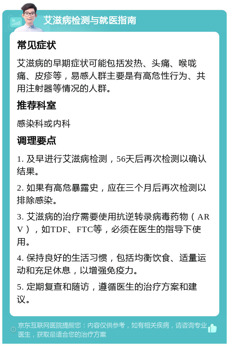 艾滋病检测与就医指南 常见症状 艾滋病的早期症状可能包括发热、头痛、喉咙痛、皮疹等，易感人群主要是有高危性行为、共用注射器等情况的人群。 推荐科室 感染科或内科 调理要点 1. 及早进行艾滋病检测，56天后再次检测以确认结果。 2. 如果有高危暴露史，应在三个月后再次检测以排除感染。 3. 艾滋病的治疗需要使用抗逆转录病毒药物（ARV），如TDF、FTC等，必须在医生的指导下使用。 4. 保持良好的生活习惯，包括均衡饮食、适量运动和充足休息，以增强免疫力。 5. 定期复查和随访，遵循医生的治疗方案和建议。