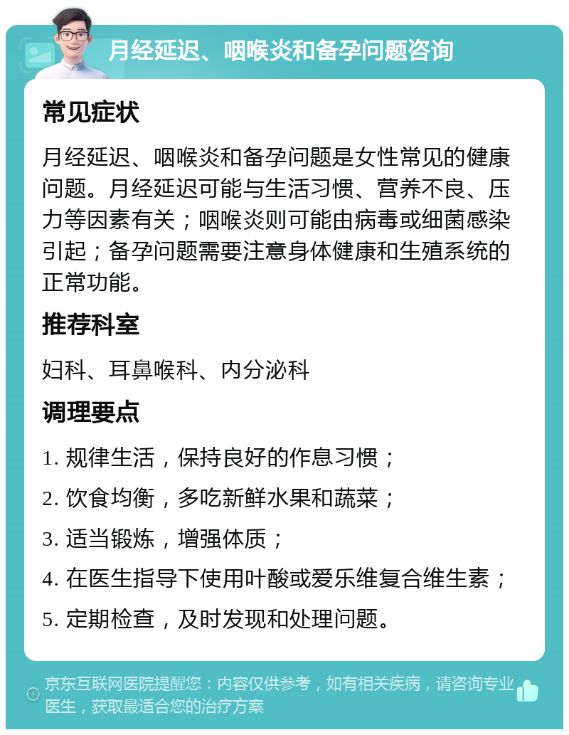 月经延迟、咽喉炎和备孕问题咨询 常见症状 月经延迟、咽喉炎和备孕问题是女性常见的健康问题。月经延迟可能与生活习惯、营养不良、压力等因素有关；咽喉炎则可能由病毒或细菌感染引起；备孕问题需要注意身体健康和生殖系统的正常功能。 推荐科室 妇科、耳鼻喉科、内分泌科 调理要点 1. 规律生活，保持良好的作息习惯； 2. 饮食均衡，多吃新鲜水果和蔬菜； 3. 适当锻炼，增强体质； 4. 在医生指导下使用叶酸或爱乐维复合维生素； 5. 定期检查，及时发现和处理问题。