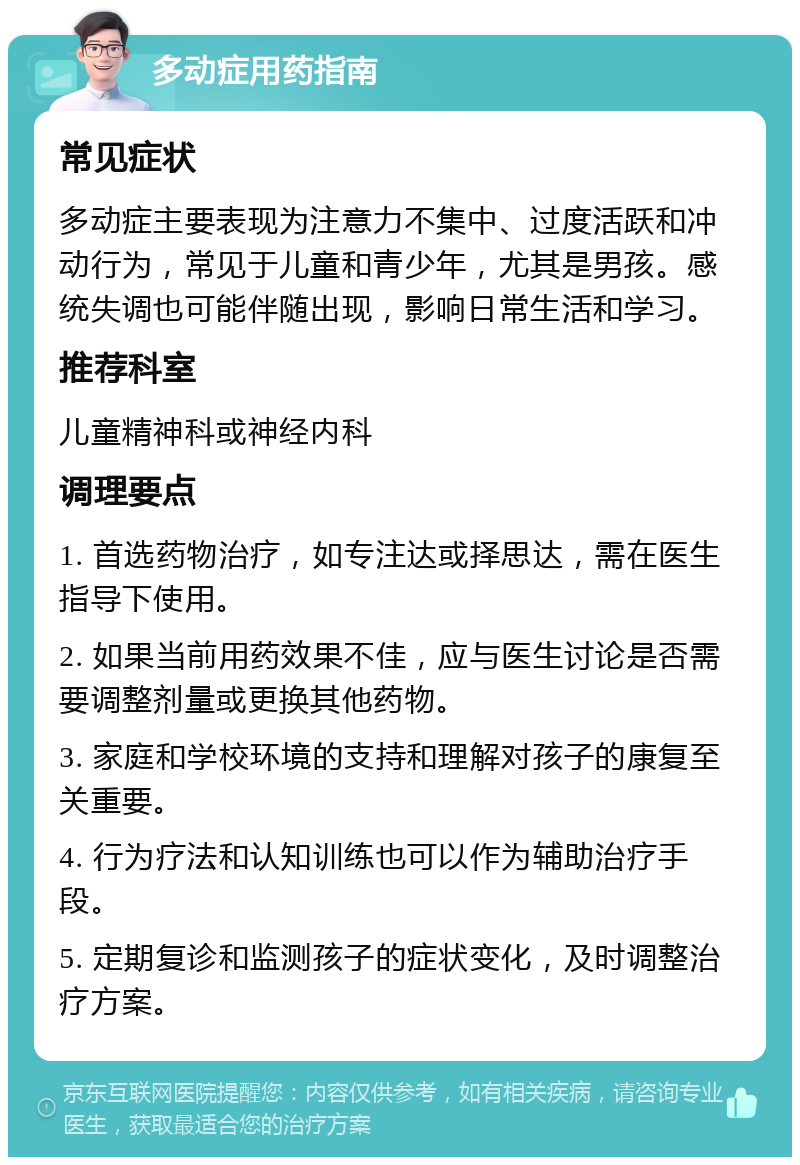 多动症用药指南 常见症状 多动症主要表现为注意力不集中、过度活跃和冲动行为，常见于儿童和青少年，尤其是男孩。感统失调也可能伴随出现，影响日常生活和学习。 推荐科室 儿童精神科或神经内科 调理要点 1. 首选药物治疗，如专注达或择思达，需在医生指导下使用。 2. 如果当前用药效果不佳，应与医生讨论是否需要调整剂量或更换其他药物。 3. 家庭和学校环境的支持和理解对孩子的康复至关重要。 4. 行为疗法和认知训练也可以作为辅助治疗手段。 5. 定期复诊和监测孩子的症状变化，及时调整治疗方案。