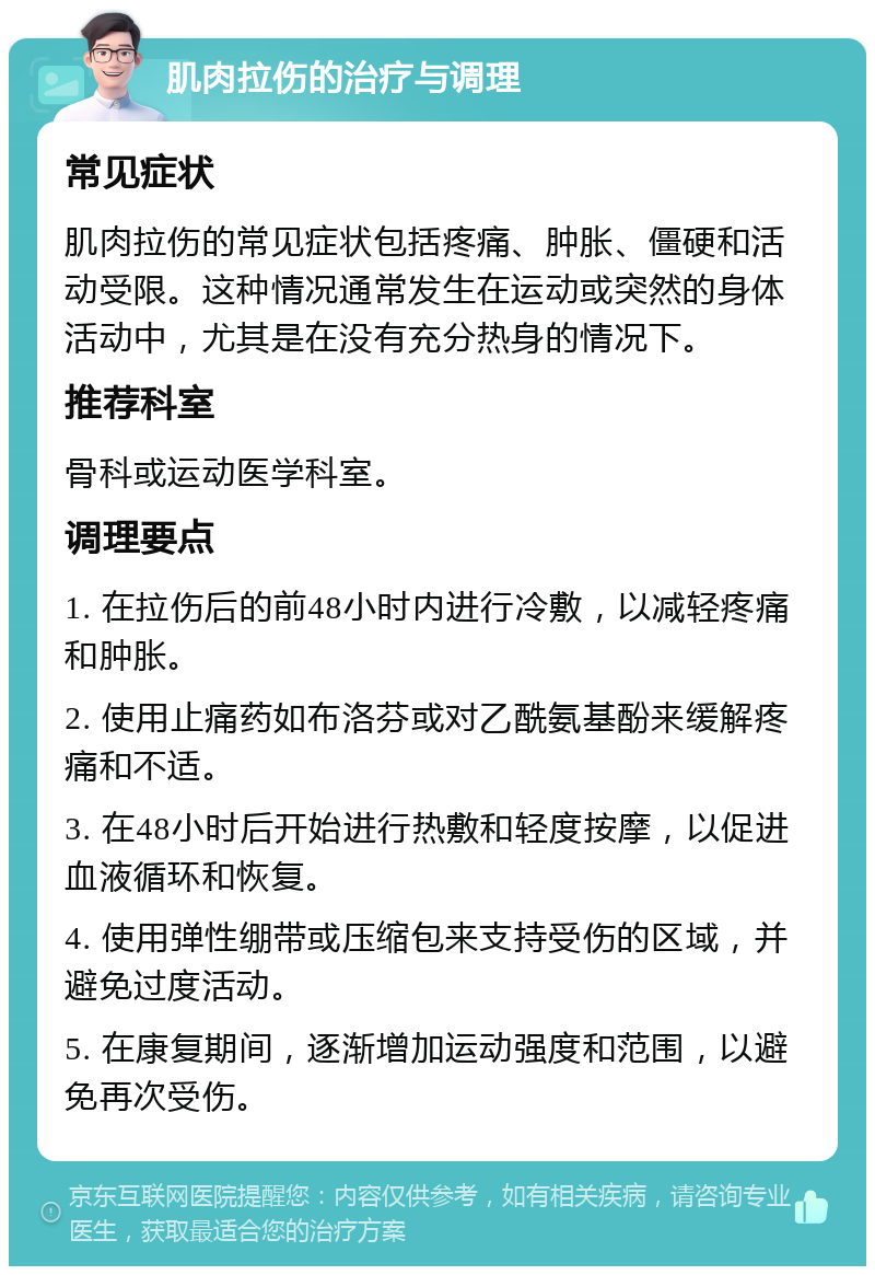 肌肉拉伤的治疗与调理 常见症状 肌肉拉伤的常见症状包括疼痛、肿胀、僵硬和活动受限。这种情况通常发生在运动或突然的身体活动中，尤其是在没有充分热身的情况下。 推荐科室 骨科或运动医学科室。 调理要点 1. 在拉伤后的前48小时内进行冷敷，以减轻疼痛和肿胀。 2. 使用止痛药如布洛芬或对乙酰氨基酚来缓解疼痛和不适。 3. 在48小时后开始进行热敷和轻度按摩，以促进血液循环和恢复。 4. 使用弹性绷带或压缩包来支持受伤的区域，并避免过度活动。 5. 在康复期间，逐渐增加运动强度和范围，以避免再次受伤。