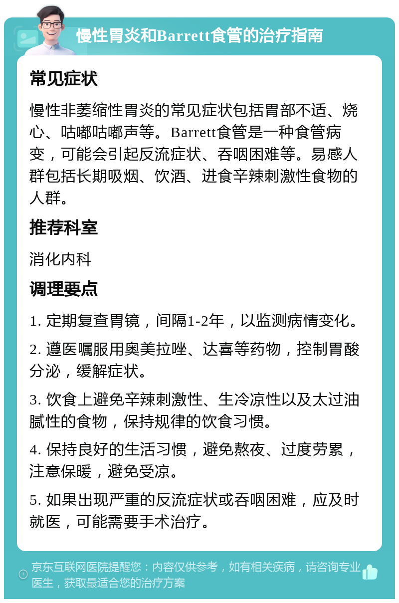 慢性胃炎和Barrett食管的治疗指南 常见症状 慢性非萎缩性胃炎的常见症状包括胃部不适、烧心、咕嘟咕嘟声等。Barrett食管是一种食管病变，可能会引起反流症状、吞咽困难等。易感人群包括长期吸烟、饮酒、进食辛辣刺激性食物的人群。 推荐科室 消化内科 调理要点 1. 定期复查胃镜，间隔1-2年，以监测病情变化。 2. 遵医嘱服用奥美拉唑、达喜等药物，控制胃酸分泌，缓解症状。 3. 饮食上避免辛辣刺激性、生冷凉性以及太过油腻性的食物，保持规律的饮食习惯。 4. 保持良好的生活习惯，避免熬夜、过度劳累，注意保暖，避免受凉。 5. 如果出现严重的反流症状或吞咽困难，应及时就医，可能需要手术治疗。