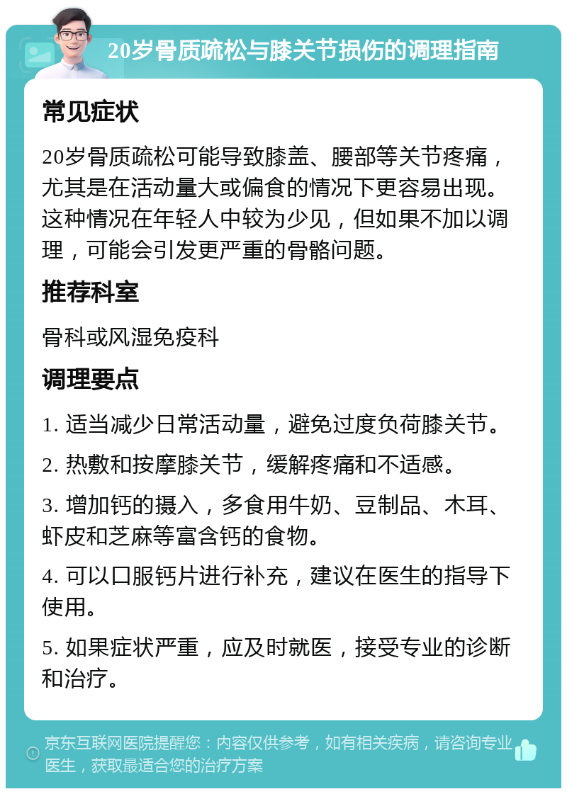 20岁骨质疏松与膝关节损伤的调理指南 常见症状 20岁骨质疏松可能导致膝盖、腰部等关节疼痛，尤其是在活动量大或偏食的情况下更容易出现。这种情况在年轻人中较为少见，但如果不加以调理，可能会引发更严重的骨骼问题。 推荐科室 骨科或风湿免疫科 调理要点 1. 适当减少日常活动量，避免过度负荷膝关节。 2. 热敷和按摩膝关节，缓解疼痛和不适感。 3. 增加钙的摄入，多食用牛奶、豆制品、木耳、虾皮和芝麻等富含钙的食物。 4. 可以口服钙片进行补充，建议在医生的指导下使用。 5. 如果症状严重，应及时就医，接受专业的诊断和治疗。