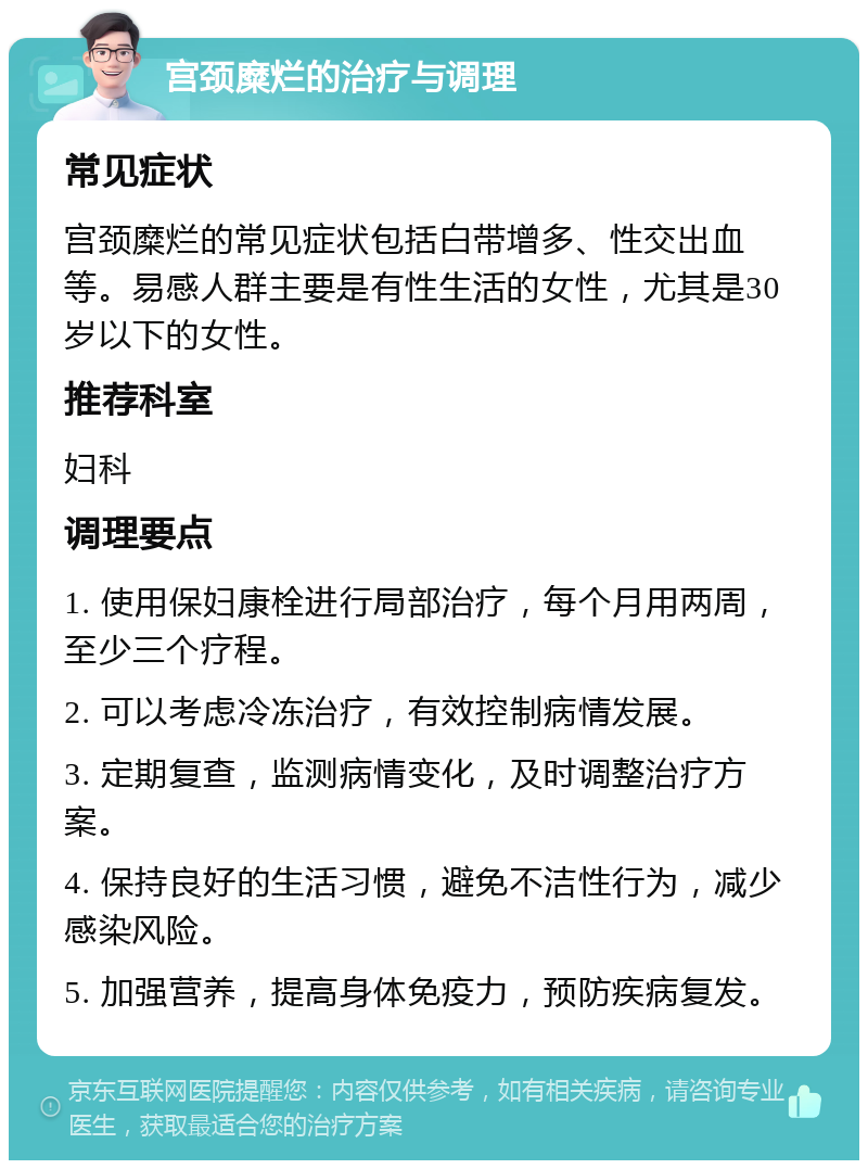 宫颈糜烂的治疗与调理 常见症状 宫颈糜烂的常见症状包括白带增多、性交出血等。易感人群主要是有性生活的女性，尤其是30岁以下的女性。 推荐科室 妇科 调理要点 1. 使用保妇康栓进行局部治疗，每个月用两周，至少三个疗程。 2. 可以考虑冷冻治疗，有效控制病情发展。 3. 定期复查，监测病情变化，及时调整治疗方案。 4. 保持良好的生活习惯，避免不洁性行为，减少感染风险。 5. 加强营养，提高身体免疫力，预防疾病复发。