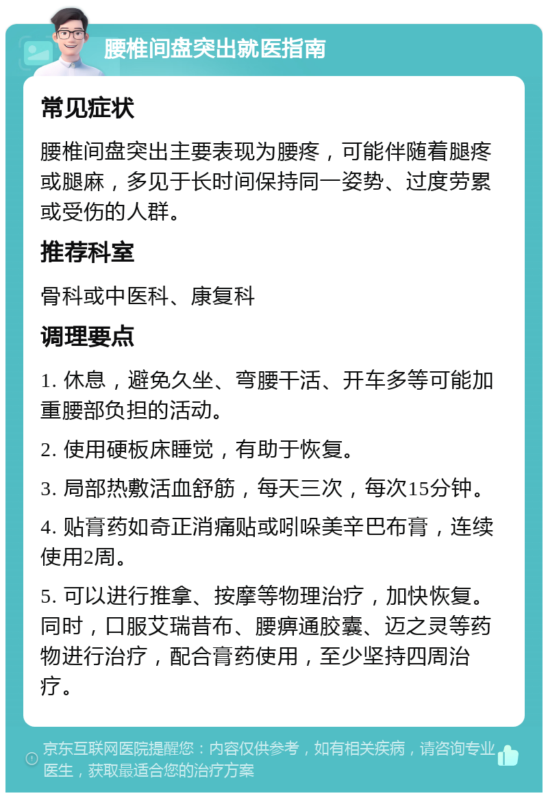 腰椎间盘突出就医指南 常见症状 腰椎间盘突出主要表现为腰疼，可能伴随着腿疼或腿麻，多见于长时间保持同一姿势、过度劳累或受伤的人群。 推荐科室 骨科或中医科、康复科 调理要点 1. 休息，避免久坐、弯腰干活、开车多等可能加重腰部负担的活动。 2. 使用硬板床睡觉，有助于恢复。 3. 局部热敷活血舒筋，每天三次，每次15分钟。 4. 贴膏药如奇正消痛贴或吲哚美辛巴布膏，连续使用2周。 5. 可以进行推拿、按摩等物理治疗，加快恢复。同时，口服艾瑞昔布、腰痹通胶囊、迈之灵等药物进行治疗，配合膏药使用，至少坚持四周治疗。