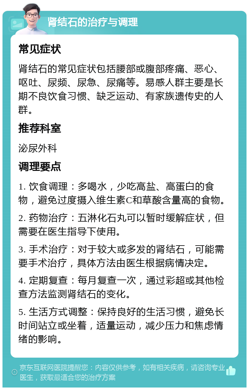 肾结石的治疗与调理 常见症状 肾结石的常见症状包括腰部或腹部疼痛、恶心、呕吐、尿频、尿急、尿痛等。易感人群主要是长期不良饮食习惯、缺乏运动、有家族遗传史的人群。 推荐科室 泌尿外科 调理要点 1. 饮食调理：多喝水，少吃高盐、高蛋白的食物，避免过度摄入维生素C和草酸含量高的食物。 2. 药物治疗：五淋化石丸可以暂时缓解症状，但需要在医生指导下使用。 3. 手术治疗：对于较大或多发的肾结石，可能需要手术治疗，具体方法由医生根据病情决定。 4. 定期复查：每月复查一次，通过彩超或其他检查方法监测肾结石的变化。 5. 生活方式调整：保持良好的生活习惯，避免长时间站立或坐着，适量运动，减少压力和焦虑情绪的影响。