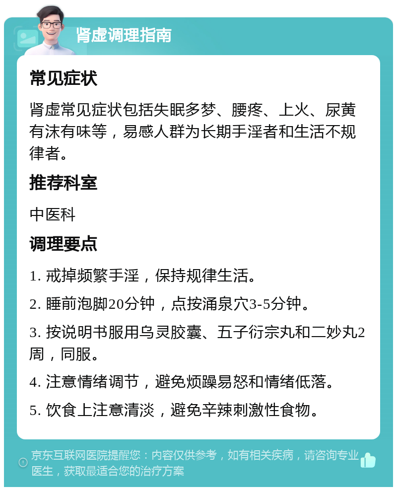 肾虚调理指南 常见症状 肾虚常见症状包括失眠多梦、腰疼、上火、尿黄有沫有味等，易感人群为长期手淫者和生活不规律者。 推荐科室 中医科 调理要点 1. 戒掉频繁手淫，保持规律生活。 2. 睡前泡脚20分钟，点按涌泉穴3-5分钟。 3. 按说明书服用乌灵胶囊、五子衍宗丸和二妙丸2周，同服。 4. 注意情绪调节，避免烦躁易怒和情绪低落。 5. 饮食上注意清淡，避免辛辣刺激性食物。