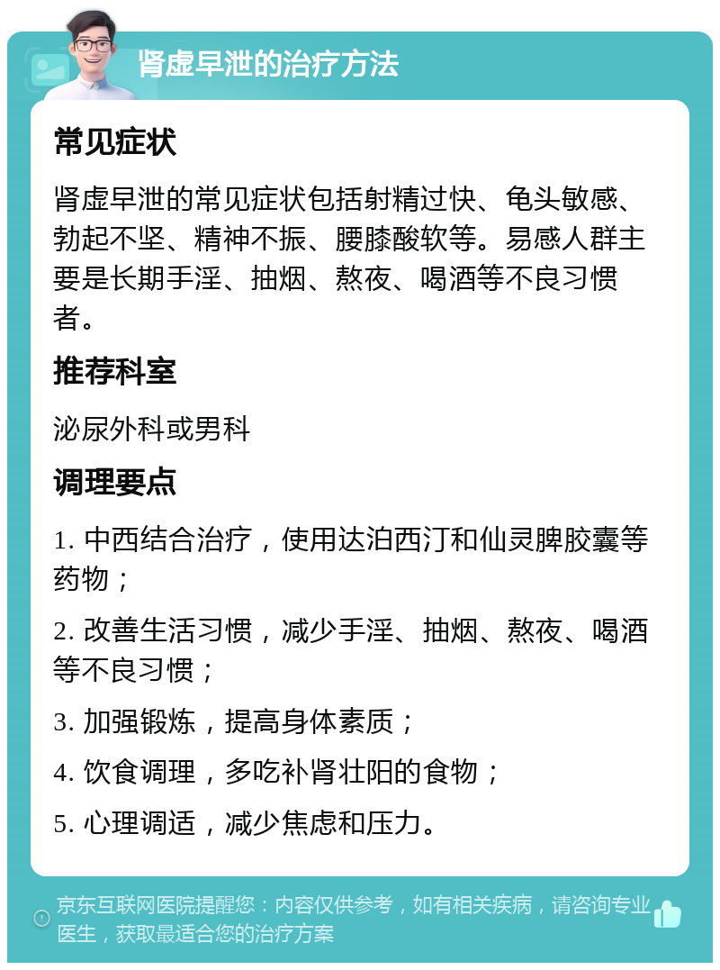 肾虚早泄的治疗方法 常见症状 肾虚早泄的常见症状包括射精过快、龟头敏感、勃起不坚、精神不振、腰膝酸软等。易感人群主要是长期手淫、抽烟、熬夜、喝酒等不良习惯者。 推荐科室 泌尿外科或男科 调理要点 1. 中西结合治疗，使用达泊西汀和仙灵脾胶囊等药物； 2. 改善生活习惯，减少手淫、抽烟、熬夜、喝酒等不良习惯； 3. 加强锻炼，提高身体素质； 4. 饮食调理，多吃补肾壮阳的食物； 5. 心理调适，减少焦虑和压力。