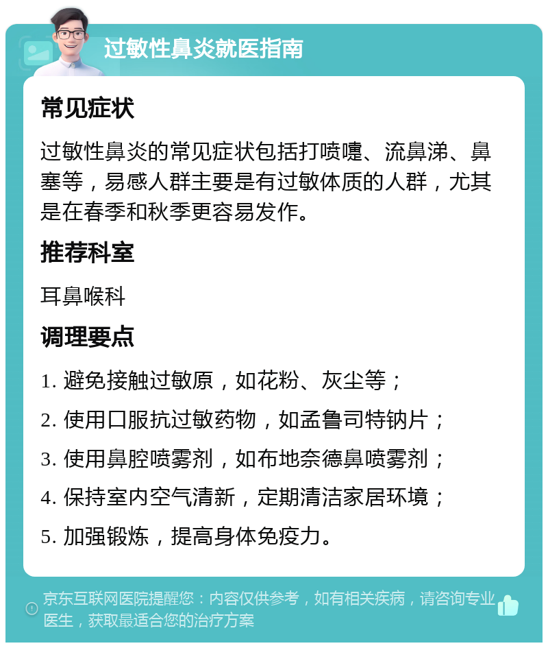 过敏性鼻炎就医指南 常见症状 过敏性鼻炎的常见症状包括打喷嚏、流鼻涕、鼻塞等，易感人群主要是有过敏体质的人群，尤其是在春季和秋季更容易发作。 推荐科室 耳鼻喉科 调理要点 1. 避免接触过敏原，如花粉、灰尘等； 2. 使用口服抗过敏药物，如孟鲁司特钠片； 3. 使用鼻腔喷雾剂，如布地奈德鼻喷雾剂； 4. 保持室内空气清新，定期清洁家居环境； 5. 加强锻炼，提高身体免疫力。