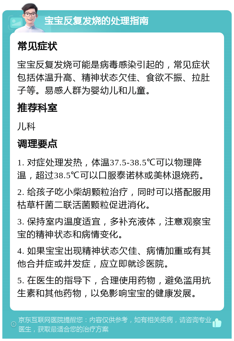 宝宝反复发烧的处理指南 常见症状 宝宝反复发烧可能是病毒感染引起的，常见症状包括体温升高、精神状态欠佳、食欲不振、拉肚子等。易感人群为婴幼儿和儿童。 推荐科室 儿科 调理要点 1. 对症处理发热，体温37.5-38.5℃可以物理降温，超过38.5℃可以口服泰诺林或美林退烧药。 2. 给孩子吃小柴胡颗粒治疗，同时可以搭配服用枯草杆菌二联活菌颗粒促进消化。 3. 保持室内温度适宜，多补充液体，注意观察宝宝的精神状态和病情变化。 4. 如果宝宝出现精神状态欠佳、病情加重或有其他合并症或并发症，应立即就诊医院。 5. 在医生的指导下，合理使用药物，避免滥用抗生素和其他药物，以免影响宝宝的健康发展。