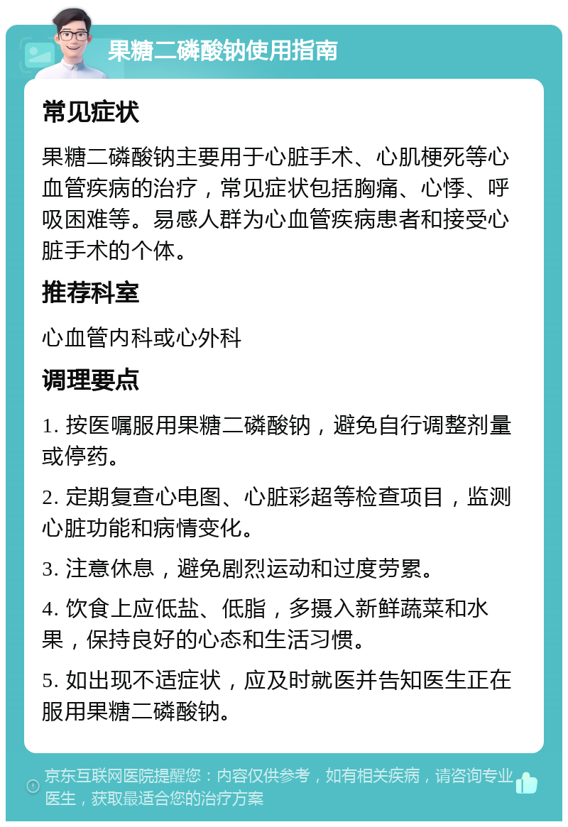 果糖二磷酸钠使用指南 常见症状 果糖二磷酸钠主要用于心脏手术、心肌梗死等心血管疾病的治疗，常见症状包括胸痛、心悸、呼吸困难等。易感人群为心血管疾病患者和接受心脏手术的个体。 推荐科室 心血管内科或心外科 调理要点 1. 按医嘱服用果糖二磷酸钠，避免自行调整剂量或停药。 2. 定期复查心电图、心脏彩超等检查项目，监测心脏功能和病情变化。 3. 注意休息，避免剧烈运动和过度劳累。 4. 饮食上应低盐、低脂，多摄入新鲜蔬菜和水果，保持良好的心态和生活习惯。 5. 如出现不适症状，应及时就医并告知医生正在服用果糖二磷酸钠。