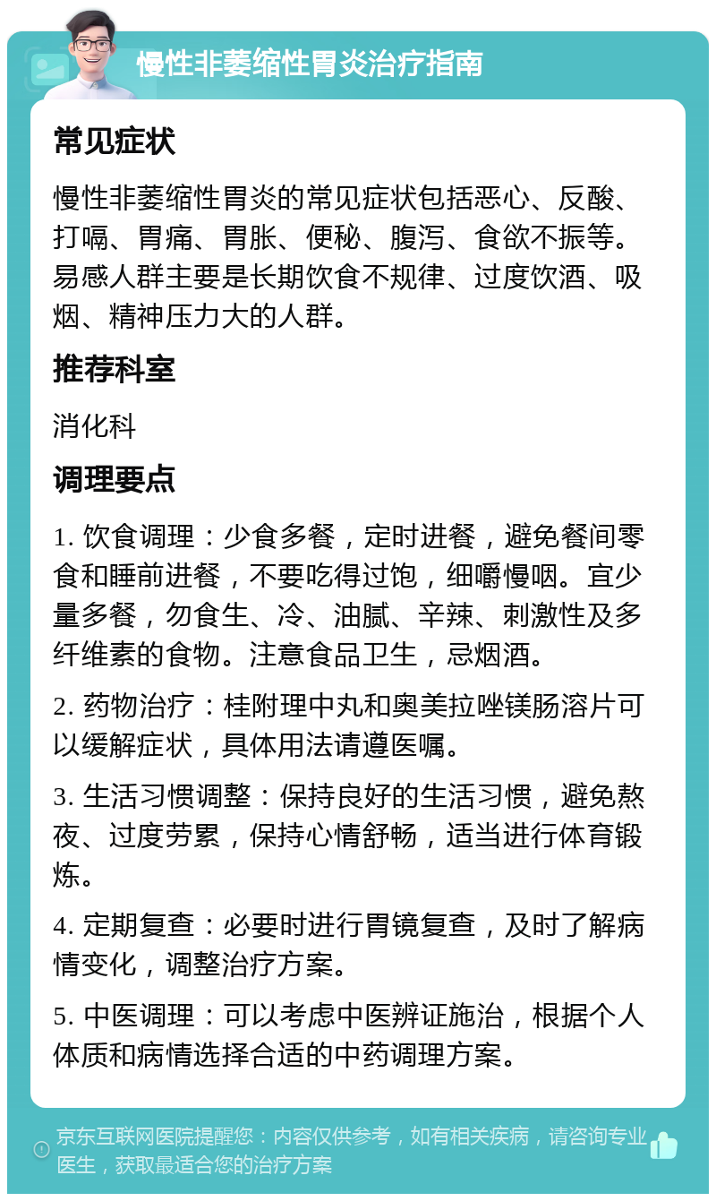 慢性非萎缩性胃炎治疗指南 常见症状 慢性非萎缩性胃炎的常见症状包括恶心、反酸、打嗝、胃痛、胃胀、便秘、腹泻、食欲不振等。易感人群主要是长期饮食不规律、过度饮酒、吸烟、精神压力大的人群。 推荐科室 消化科 调理要点 1. 饮食调理：少食多餐，定时进餐，避免餐间零食和睡前进餐，不要吃得过饱，细嚼慢咽。宜少量多餐，勿食生、冷、油腻、辛辣、刺激性及多纤维素的食物。注意食品卫生，忌烟酒。 2. 药物治疗：桂附理中丸和奥美拉唑镁肠溶片可以缓解症状，具体用法请遵医嘱。 3. 生活习惯调整：保持良好的生活习惯，避免熬夜、过度劳累，保持心情舒畅，适当进行体育锻炼。 4. 定期复查：必要时进行胃镜复查，及时了解病情变化，调整治疗方案。 5. 中医调理：可以考虑中医辨证施治，根据个人体质和病情选择合适的中药调理方案。