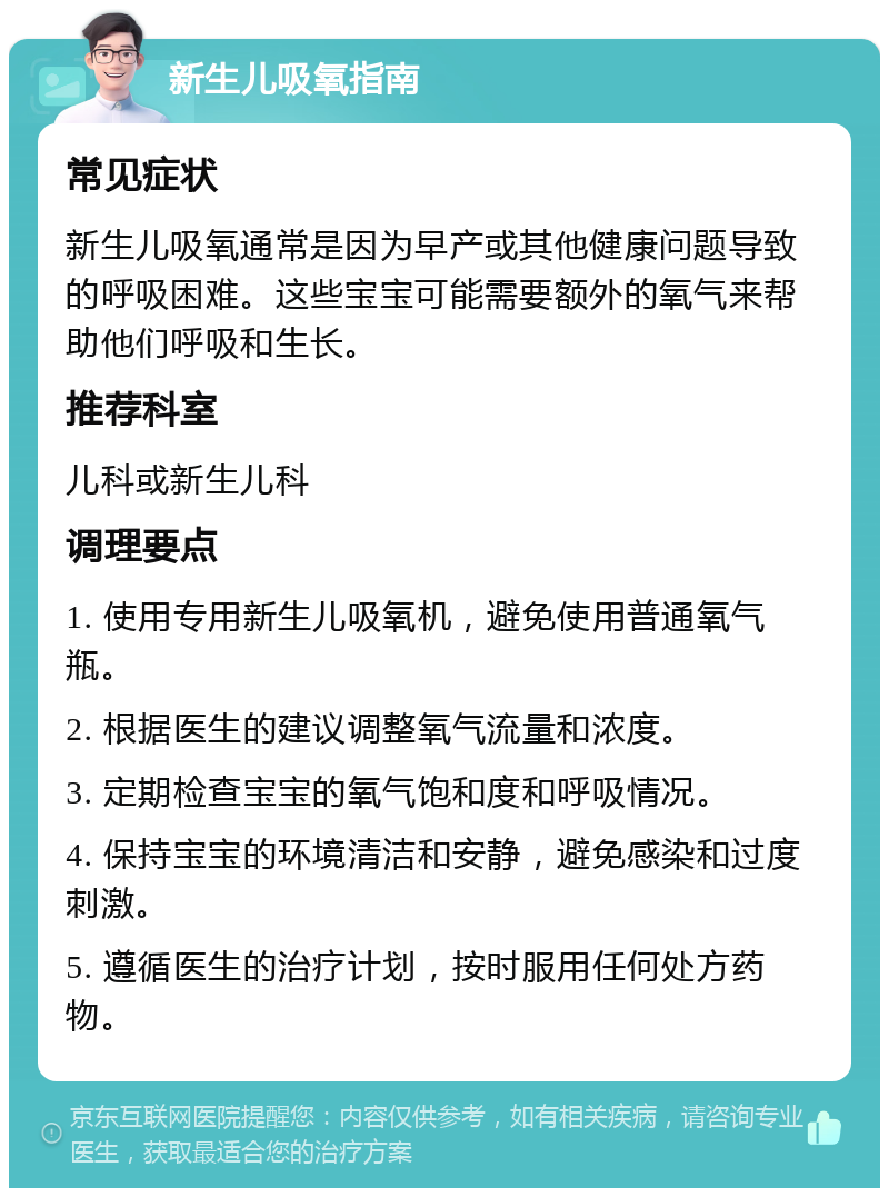 新生儿吸氧指南 常见症状 新生儿吸氧通常是因为早产或其他健康问题导致的呼吸困难。这些宝宝可能需要额外的氧气来帮助他们呼吸和生长。 推荐科室 儿科或新生儿科 调理要点 1. 使用专用新生儿吸氧机，避免使用普通氧气瓶。 2. 根据医生的建议调整氧气流量和浓度。 3. 定期检查宝宝的氧气饱和度和呼吸情况。 4. 保持宝宝的环境清洁和安静，避免感染和过度刺激。 5. 遵循医生的治疗计划，按时服用任何处方药物。