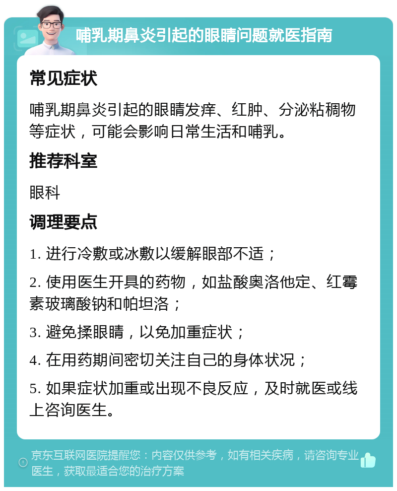 哺乳期鼻炎引起的眼睛问题就医指南 常见症状 哺乳期鼻炎引起的眼睛发痒、红肿、分泌粘稠物等症状，可能会影响日常生活和哺乳。 推荐科室 眼科 调理要点 1. 进行冷敷或冰敷以缓解眼部不适； 2. 使用医生开具的药物，如盐酸奥洛他定、红霉素玻璃酸钠和帕坦洛； 3. 避免揉眼睛，以免加重症状； 4. 在用药期间密切关注自己的身体状况； 5. 如果症状加重或出现不良反应，及时就医或线上咨询医生。