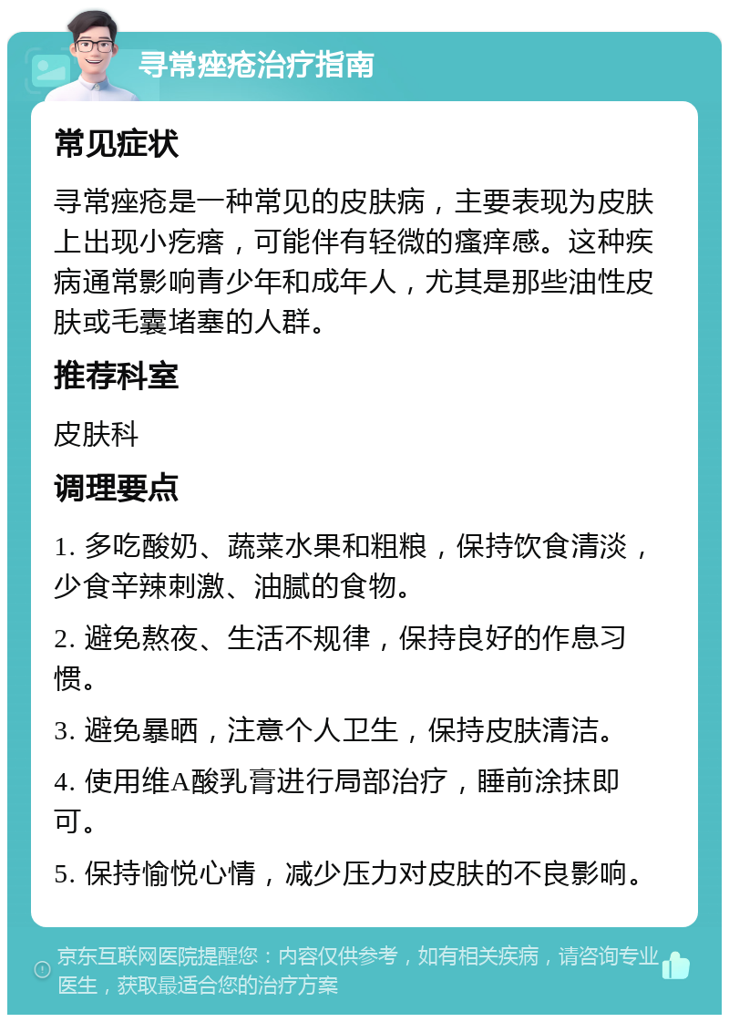 寻常痤疮治疗指南 常见症状 寻常痤疮是一种常见的皮肤病，主要表现为皮肤上出现小疙瘩，可能伴有轻微的瘙痒感。这种疾病通常影响青少年和成年人，尤其是那些油性皮肤或毛囊堵塞的人群。 推荐科室 皮肤科 调理要点 1. 多吃酸奶、蔬菜水果和粗粮，保持饮食清淡，少食辛辣刺激、油腻的食物。 2. 避免熬夜、生活不规律，保持良好的作息习惯。 3. 避免暴晒，注意个人卫生，保持皮肤清洁。 4. 使用维A酸乳膏进行局部治疗，睡前涂抹即可。 5. 保持愉悦心情，减少压力对皮肤的不良影响。