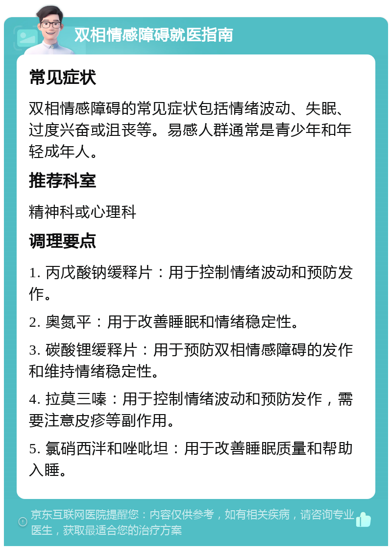 双相情感障碍就医指南 常见症状 双相情感障碍的常见症状包括情绪波动、失眠、过度兴奋或沮丧等。易感人群通常是青少年和年轻成年人。 推荐科室 精神科或心理科 调理要点 1. 丙戊酸钠缓释片：用于控制情绪波动和预防发作。 2. 奥氮平：用于改善睡眠和情绪稳定性。 3. 碳酸锂缓释片：用于预防双相情感障碍的发作和维持情绪稳定性。 4. 拉莫三嗪：用于控制情绪波动和预防发作，需要注意皮疹等副作用。 5. 氯硝西泮和唑吡坦：用于改善睡眠质量和帮助入睡。