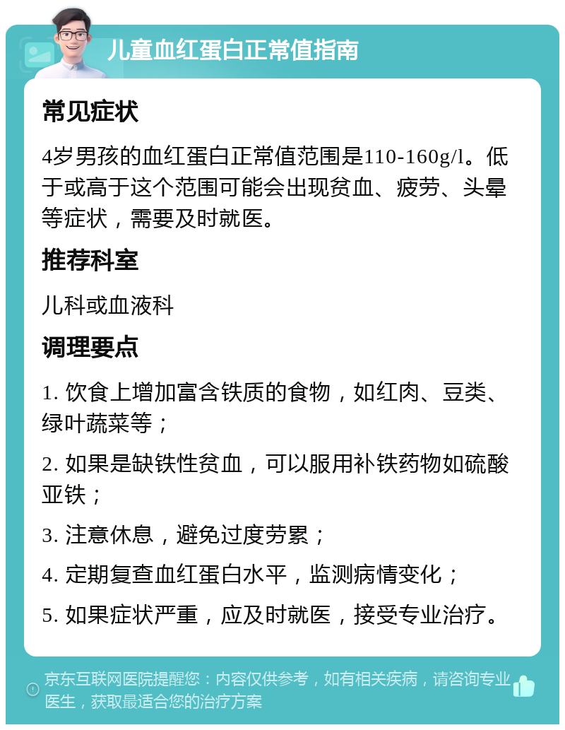 儿童血红蛋白正常值指南 常见症状 4岁男孩的血红蛋白正常值范围是110-160g/l。低于或高于这个范围可能会出现贫血、疲劳、头晕等症状，需要及时就医。 推荐科室 儿科或血液科 调理要点 1. 饮食上增加富含铁质的食物，如红肉、豆类、绿叶蔬菜等； 2. 如果是缺铁性贫血，可以服用补铁药物如硫酸亚铁； 3. 注意休息，避免过度劳累； 4. 定期复查血红蛋白水平，监测病情变化； 5. 如果症状严重，应及时就医，接受专业治疗。