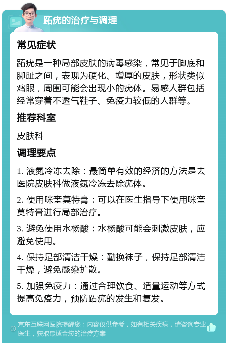 跖疣的治疗与调理 常见症状 跖疣是一种局部皮肤的病毒感染，常见于脚底和脚趾之间，表现为硬化、增厚的皮肤，形状类似鸡眼，周围可能会出现小的疣体。易感人群包括经常穿着不透气鞋子、免疫力较低的人群等。 推荐科室 皮肤科 调理要点 1. 液氮冷冻去除：最简单有效的经济的方法是去医院皮肤科做液氮冷冻去除疣体。 2. 使用咪奎莫特膏：可以在医生指导下使用咪奎莫特膏进行局部治疗。 3. 避免使用水杨酸：水杨酸可能会刺激皮肤，应避免使用。 4. 保持足部清洁干燥：勤换袜子，保持足部清洁干燥，避免感染扩散。 5. 加强免疫力：通过合理饮食、适量运动等方式提高免疫力，预防跖疣的发生和复发。