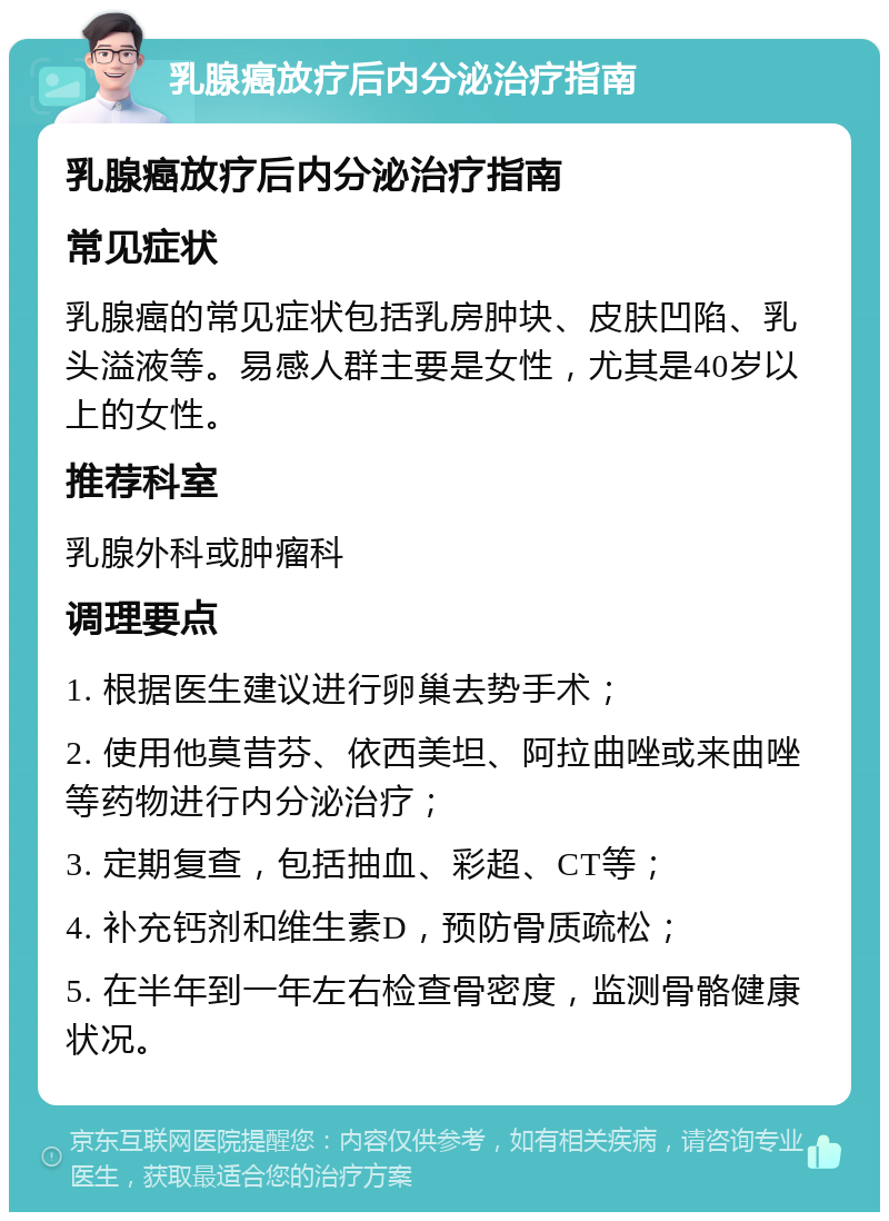 乳腺癌放疗后内分泌治疗指南 乳腺癌放疗后内分泌治疗指南 常见症状 乳腺癌的常见症状包括乳房肿块、皮肤凹陷、乳头溢液等。易感人群主要是女性，尤其是40岁以上的女性。 推荐科室 乳腺外科或肿瘤科 调理要点 1. 根据医生建议进行卵巢去势手术； 2. 使用他莫昔芬、依西美坦、阿拉曲唑或来曲唑等药物进行内分泌治疗； 3. 定期复查，包括抽血、彩超、CT等； 4. 补充钙剂和维生素D，预防骨质疏松； 5. 在半年到一年左右检查骨密度，监测骨骼健康状况。