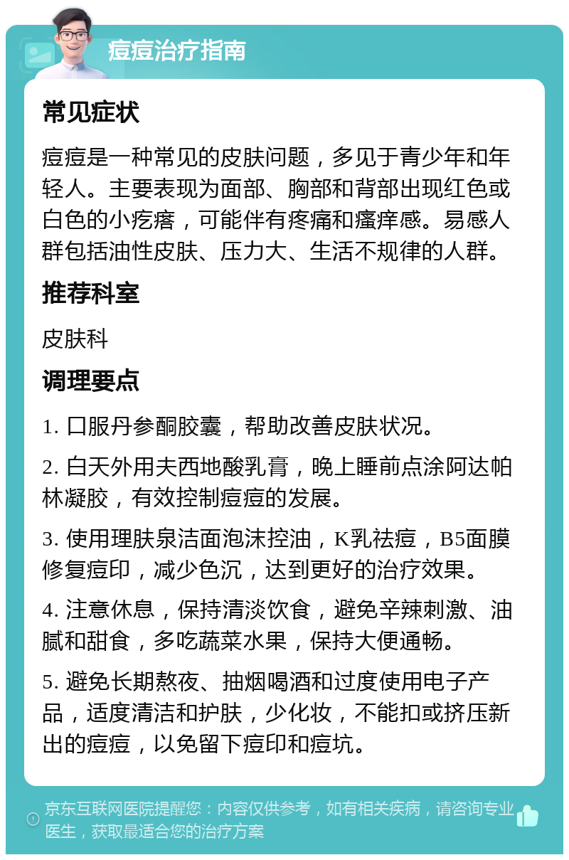 痘痘治疗指南 常见症状 痘痘是一种常见的皮肤问题，多见于青少年和年轻人。主要表现为面部、胸部和背部出现红色或白色的小疙瘩，可能伴有疼痛和瘙痒感。易感人群包括油性皮肤、压力大、生活不规律的人群。 推荐科室 皮肤科 调理要点 1. 口服丹参酮胶囊，帮助改善皮肤状况。 2. 白天外用夫西地酸乳膏，晚上睡前点涂阿达帕林凝胶，有效控制痘痘的发展。 3. 使用理肤泉洁面泡沫控油，K乳祛痘，B5面膜修复痘印，减少色沉，达到更好的治疗效果。 4. 注意休息，保持清淡饮食，避免辛辣刺激、油腻和甜食，多吃蔬菜水果，保持大便通畅。 5. 避免长期熬夜、抽烟喝酒和过度使用电子产品，适度清洁和护肤，少化妆，不能扣或挤压新出的痘痘，以免留下痘印和痘坑。