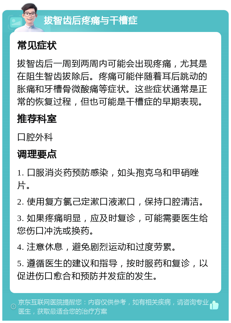 拔智齿后疼痛与干槽症 常见症状 拔智齿后一周到两周内可能会出现疼痛，尤其是在阻生智齿拔除后。疼痛可能伴随着耳后跳动的胀痛和牙槽骨微酸痛等症状。这些症状通常是正常的恢复过程，但也可能是干槽症的早期表现。 推荐科室 口腔外科 调理要点 1. 口服消炎药预防感染，如头孢克乌和甲硝唑片。 2. 使用复方氯己定漱口液漱口，保持口腔清洁。 3. 如果疼痛明显，应及时复诊，可能需要医生给您伤口冲洗或换药。 4. 注意休息，避免剧烈运动和过度劳累。 5. 遵循医生的建议和指导，按时服药和复诊，以促进伤口愈合和预防并发症的发生。