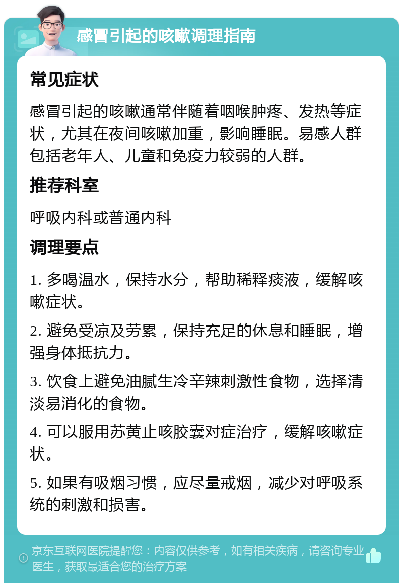 感冒引起的咳嗽调理指南 常见症状 感冒引起的咳嗽通常伴随着咽喉肿疼、发热等症状，尤其在夜间咳嗽加重，影响睡眠。易感人群包括老年人、儿童和免疫力较弱的人群。 推荐科室 呼吸内科或普通内科 调理要点 1. 多喝温水，保持水分，帮助稀释痰液，缓解咳嗽症状。 2. 避免受凉及劳累，保持充足的休息和睡眠，增强身体抵抗力。 3. 饮食上避免油腻生冷辛辣刺激性食物，选择清淡易消化的食物。 4. 可以服用苏黄止咳胶囊对症治疗，缓解咳嗽症状。 5. 如果有吸烟习惯，应尽量戒烟，减少对呼吸系统的刺激和损害。