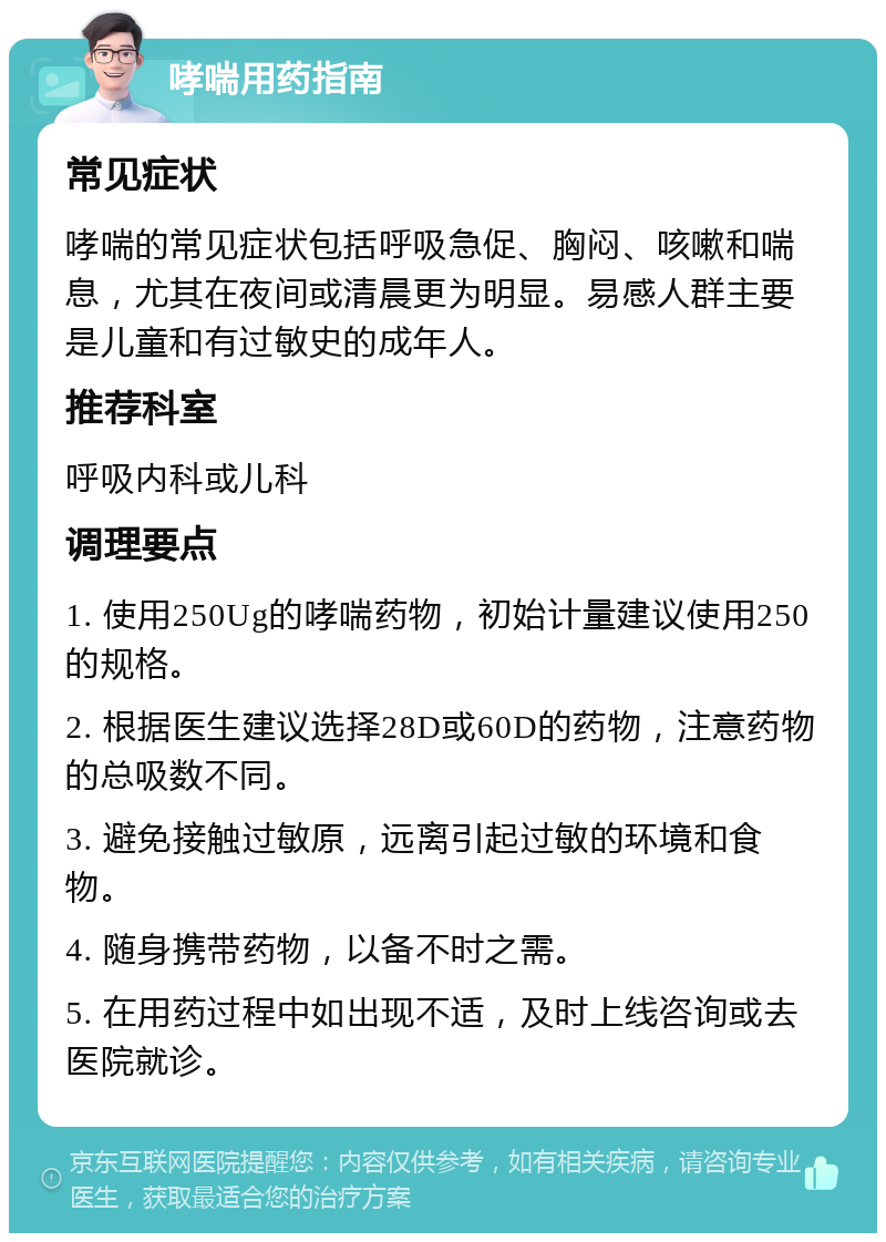 哮喘用药指南 常见症状 哮喘的常见症状包括呼吸急促、胸闷、咳嗽和喘息，尤其在夜间或清晨更为明显。易感人群主要是儿童和有过敏史的成年人。 推荐科室 呼吸内科或儿科 调理要点 1. 使用250Ug的哮喘药物，初始计量建议使用250的规格。 2. 根据医生建议选择28D或60D的药物，注意药物的总吸数不同。 3. 避免接触过敏原，远离引起过敏的环境和食物。 4. 随身携带药物，以备不时之需。 5. 在用药过程中如出现不适，及时上线咨询或去医院就诊。