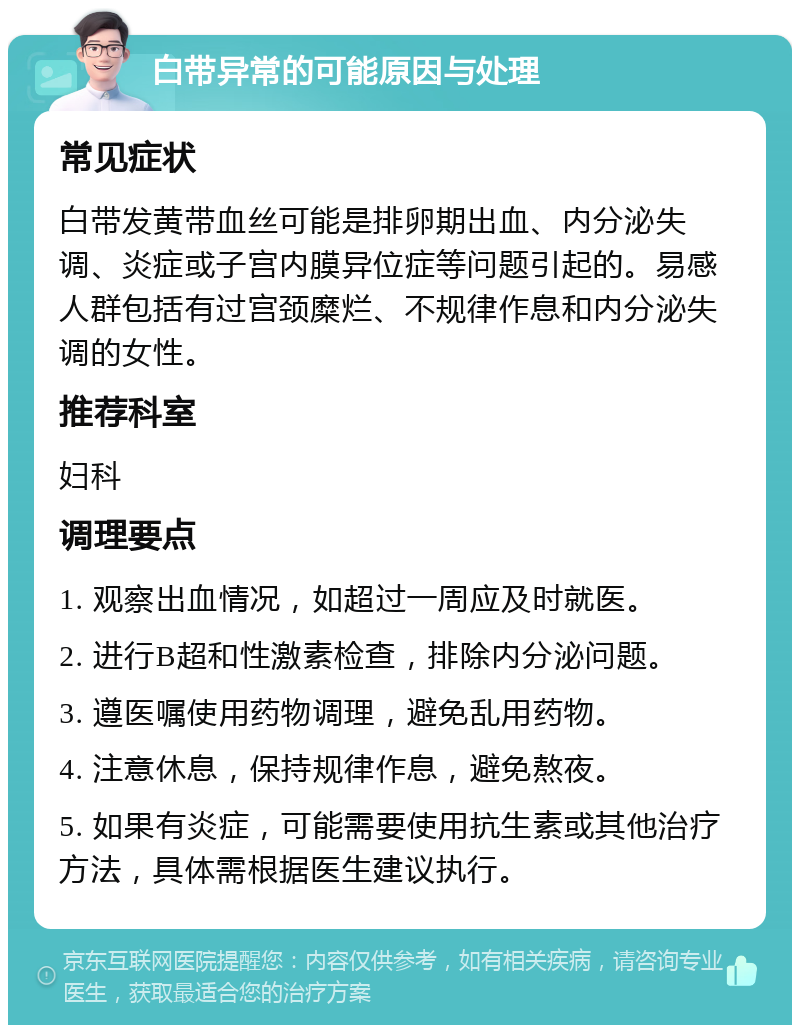 白带异常的可能原因与处理 常见症状 白带发黄带血丝可能是排卵期出血、内分泌失调、炎症或子宫内膜异位症等问题引起的。易感人群包括有过宫颈糜烂、不规律作息和内分泌失调的女性。 推荐科室 妇科 调理要点 1. 观察出血情况，如超过一周应及时就医。 2. 进行B超和性激素检查，排除内分泌问题。 3. 遵医嘱使用药物调理，避免乱用药物。 4. 注意休息，保持规律作息，避免熬夜。 5. 如果有炎症，可能需要使用抗生素或其他治疗方法，具体需根据医生建议执行。