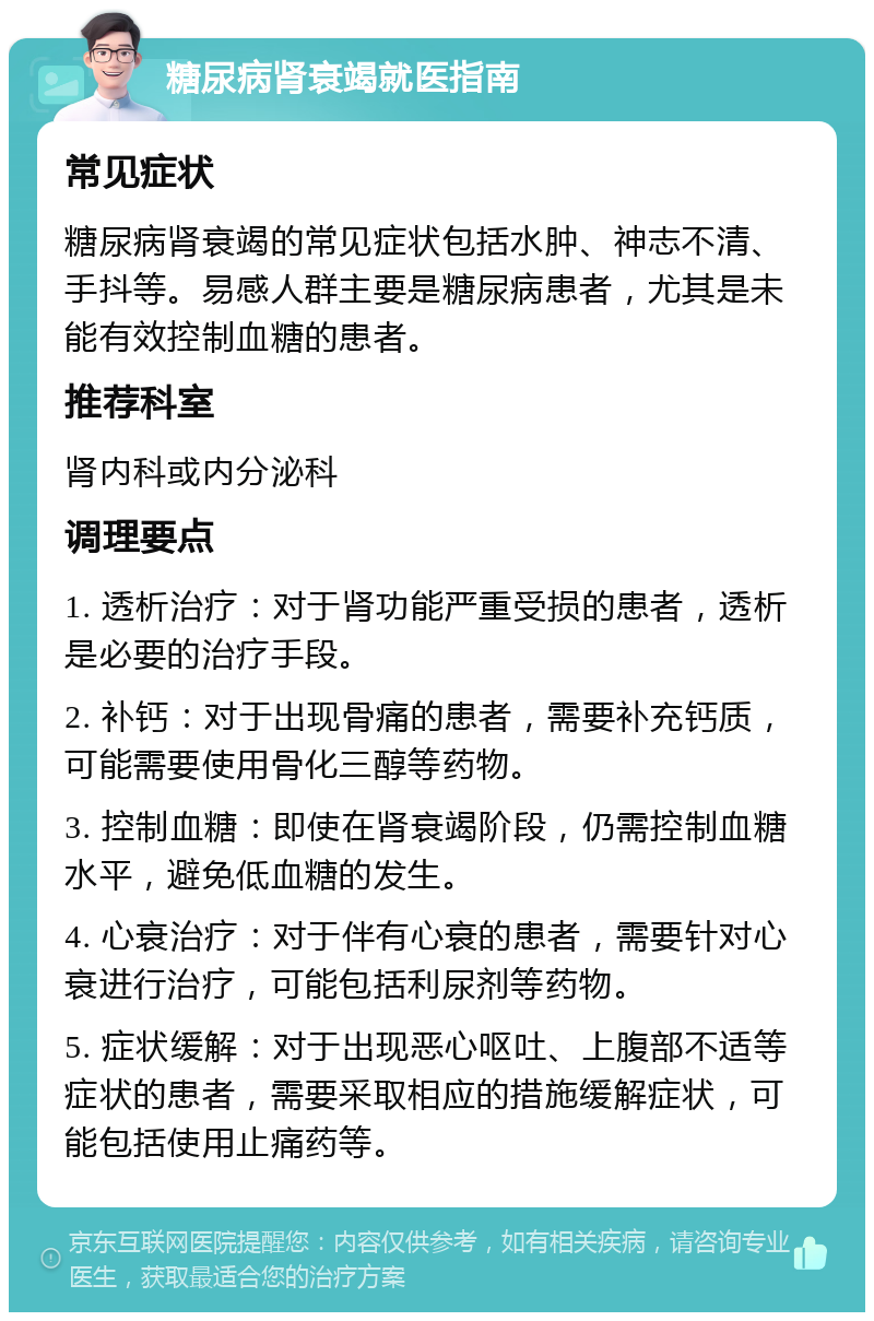 糖尿病肾衰竭就医指南 常见症状 糖尿病肾衰竭的常见症状包括水肿、神志不清、手抖等。易感人群主要是糖尿病患者，尤其是未能有效控制血糖的患者。 推荐科室 肾内科或内分泌科 调理要点 1. 透析治疗：对于肾功能严重受损的患者，透析是必要的治疗手段。 2. 补钙：对于出现骨痛的患者，需要补充钙质，可能需要使用骨化三醇等药物。 3. 控制血糖：即使在肾衰竭阶段，仍需控制血糖水平，避免低血糖的发生。 4. 心衰治疗：对于伴有心衰的患者，需要针对心衰进行治疗，可能包括利尿剂等药物。 5. 症状缓解：对于出现恶心呕吐、上腹部不适等症状的患者，需要采取相应的措施缓解症状，可能包括使用止痛药等。