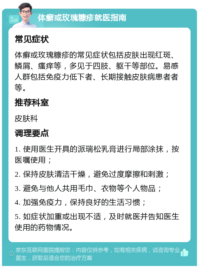 体癣或玫瑰糠疹就医指南 常见症状 体癣或玫瑰糠疹的常见症状包括皮肤出现红斑、鳞屑、瘙痒等，多见于四肢、躯干等部位。易感人群包括免疫力低下者、长期接触皮肤病患者者等。 推荐科室 皮肤科 调理要点 1. 使用医生开具的派瑞松乳膏进行局部涂抹，按医嘱使用； 2. 保持皮肤清洁干燥，避免过度摩擦和刺激； 3. 避免与他人共用毛巾、衣物等个人物品； 4. 加强免疫力，保持良好的生活习惯； 5. 如症状加重或出现不适，及时就医并告知医生使用的药物情况。