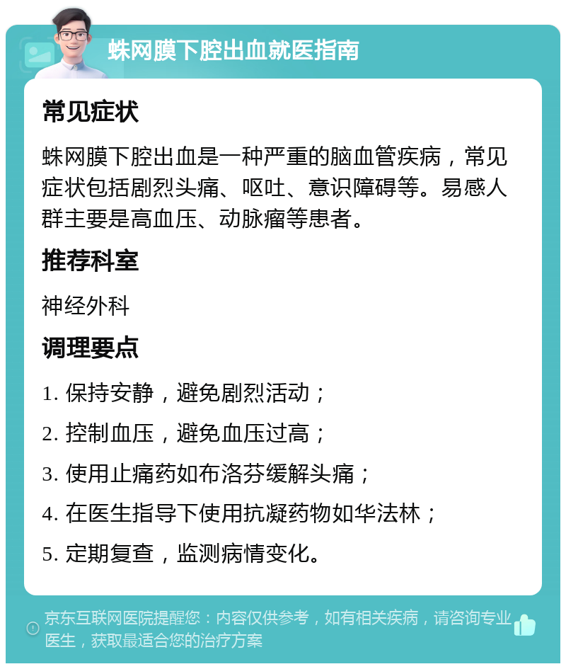 蛛网膜下腔出血就医指南 常见症状 蛛网膜下腔出血是一种严重的脑血管疾病，常见症状包括剧烈头痛、呕吐、意识障碍等。易感人群主要是高血压、动脉瘤等患者。 推荐科室 神经外科 调理要点 1. 保持安静，避免剧烈活动； 2. 控制血压，避免血压过高； 3. 使用止痛药如布洛芬缓解头痛； 4. 在医生指导下使用抗凝药物如华法林； 5. 定期复查，监测病情变化。