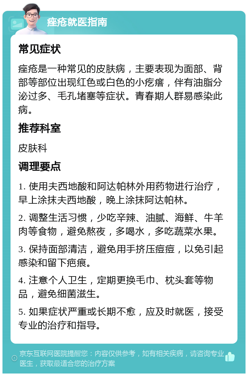 痤疮就医指南 常见症状 痤疮是一种常见的皮肤病，主要表现为面部、背部等部位出现红色或白色的小疙瘩，伴有油脂分泌过多、毛孔堵塞等症状。青春期人群易感染此病。 推荐科室 皮肤科 调理要点 1. 使用夫西地酸和阿达帕林外用药物进行治疗，早上涂抹夫西地酸，晚上涂抹阿达帕林。 2. 调整生活习惯，少吃辛辣、油腻、海鲜、牛羊肉等食物，避免熬夜，多喝水，多吃蔬菜水果。 3. 保持面部清洁，避免用手挤压痘痘，以免引起感染和留下疤痕。 4. 注意个人卫生，定期更换毛巾、枕头套等物品，避免细菌滋生。 5. 如果症状严重或长期不愈，应及时就医，接受专业的治疗和指导。