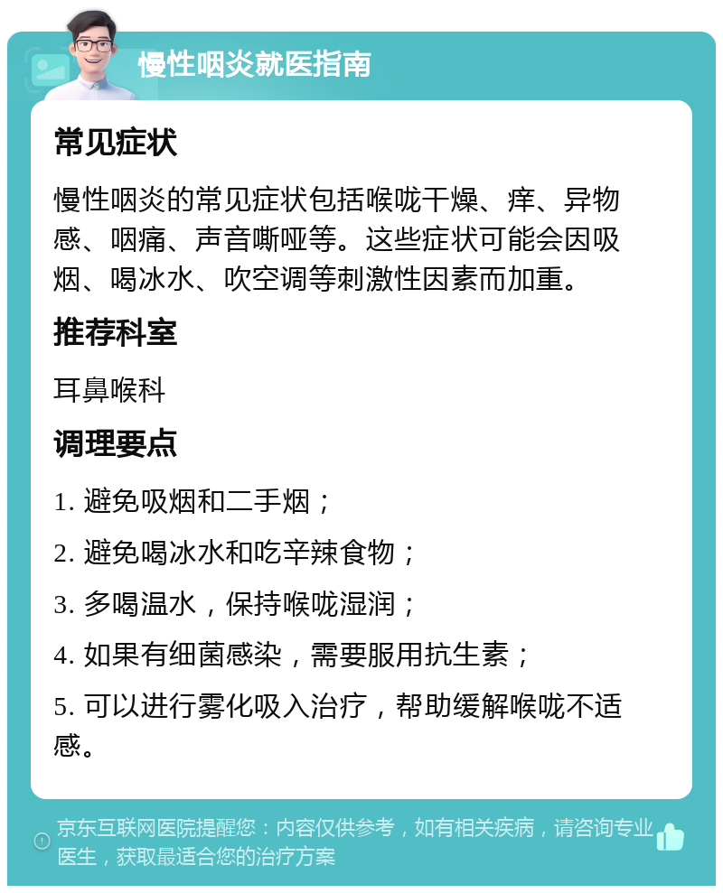 慢性咽炎就医指南 常见症状 慢性咽炎的常见症状包括喉咙干燥、痒、异物感、咽痛、声音嘶哑等。这些症状可能会因吸烟、喝冰水、吹空调等刺激性因素而加重。 推荐科室 耳鼻喉科 调理要点 1. 避免吸烟和二手烟； 2. 避免喝冰水和吃辛辣食物； 3. 多喝温水，保持喉咙湿润； 4. 如果有细菌感染，需要服用抗生素； 5. 可以进行雾化吸入治疗，帮助缓解喉咙不适感。