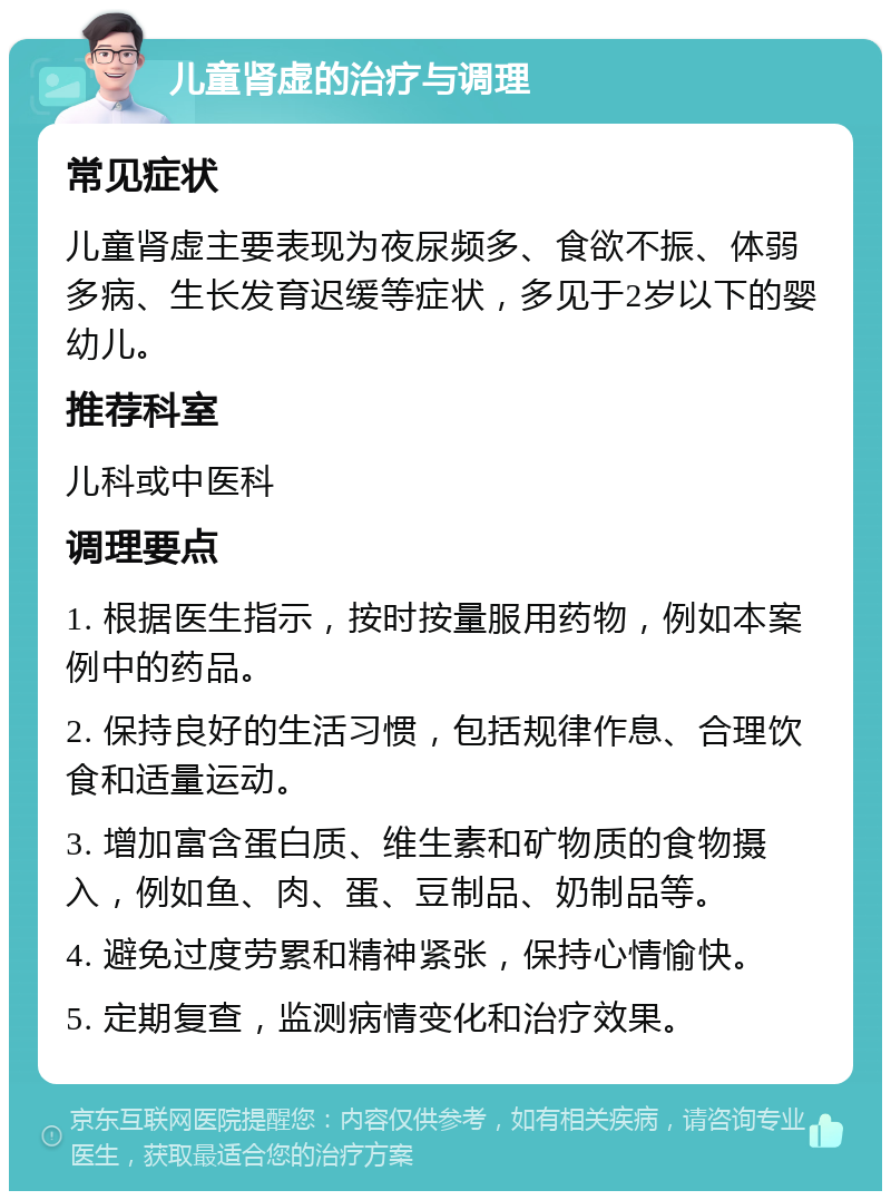 儿童肾虚的治疗与调理 常见症状 儿童肾虚主要表现为夜尿频多、食欲不振、体弱多病、生长发育迟缓等症状，多见于2岁以下的婴幼儿。 推荐科室 儿科或中医科 调理要点 1. 根据医生指示，按时按量服用药物，例如本案例中的药品。 2. 保持良好的生活习惯，包括规律作息、合理饮食和适量运动。 3. 增加富含蛋白质、维生素和矿物质的食物摄入，例如鱼、肉、蛋、豆制品、奶制品等。 4. 避免过度劳累和精神紧张，保持心情愉快。 5. 定期复查，监测病情变化和治疗效果。