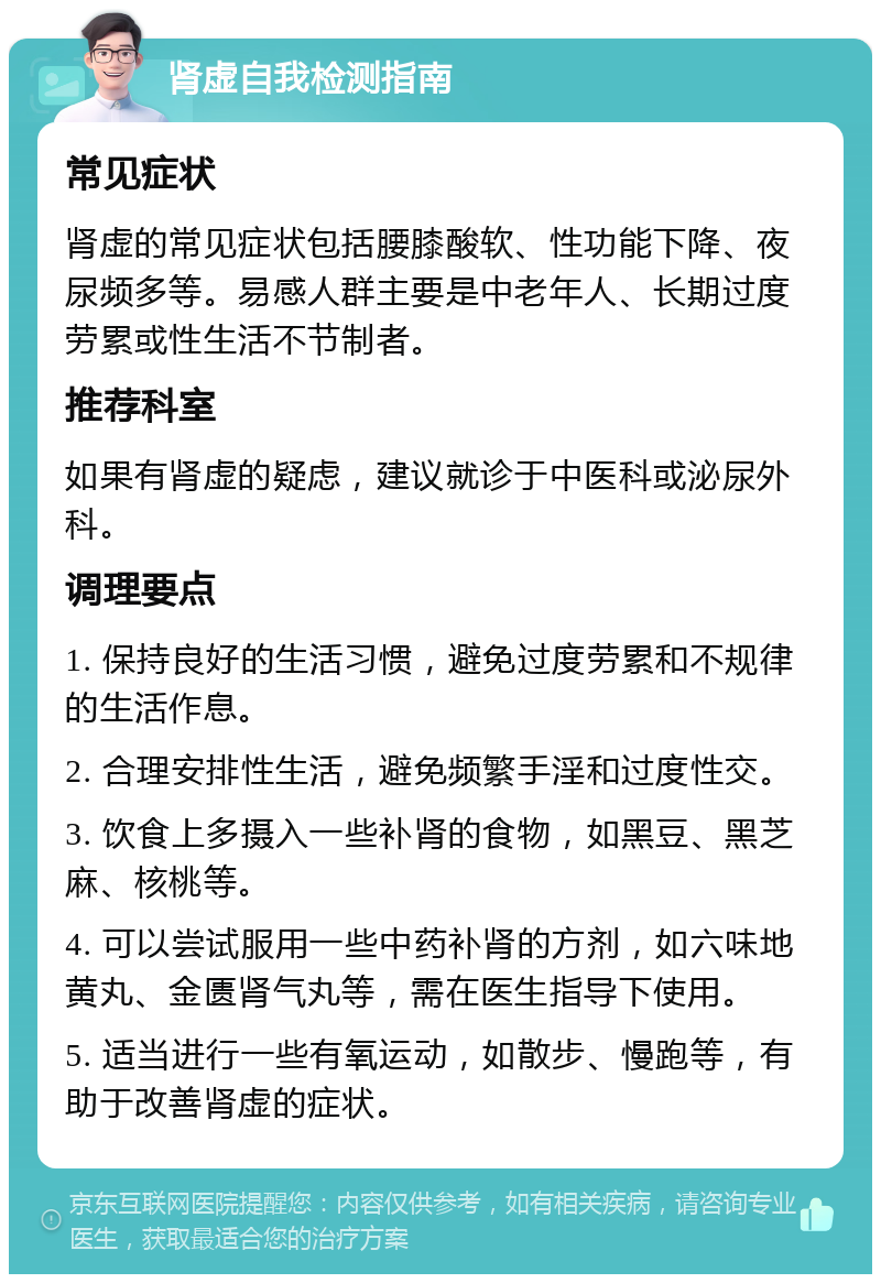 肾虚自我检测指南 常见症状 肾虚的常见症状包括腰膝酸软、性功能下降、夜尿频多等。易感人群主要是中老年人、长期过度劳累或性生活不节制者。 推荐科室 如果有肾虚的疑虑，建议就诊于中医科或泌尿外科。 调理要点 1. 保持良好的生活习惯，避免过度劳累和不规律的生活作息。 2. 合理安排性生活，避免频繁手淫和过度性交。 3. 饮食上多摄入一些补肾的食物，如黑豆、黑芝麻、核桃等。 4. 可以尝试服用一些中药补肾的方剂，如六味地黄丸、金匮肾气丸等，需在医生指导下使用。 5. 适当进行一些有氧运动，如散步、慢跑等，有助于改善肾虚的症状。